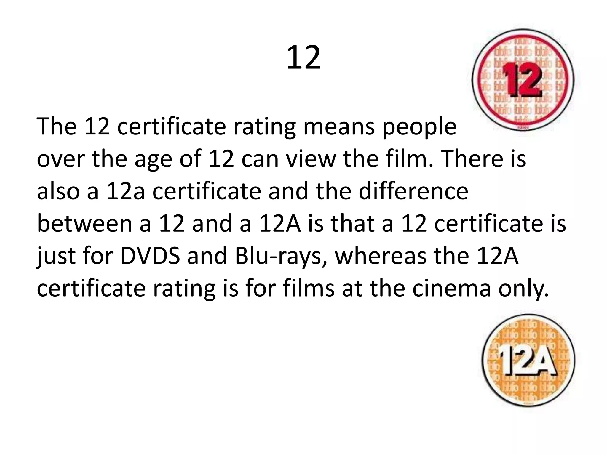12
The 12 certificate rating means people from
over the age of 12 can view the film. There is
also a 12a certificate and the difference
between a 12 and a 12A is that a 12 certificate is
just for DVDS and Blu-rays, whereas the 12A
certificate rating is for films at the cinema only.