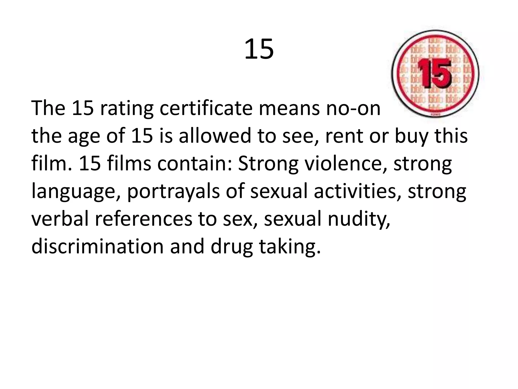 15
The 15 rating certificate means no-one under
the age of 15 is allowed to see, rent or buy this
film. 15 films contain: Strong violence, strong
language, portrayals of sexual activities, strong
verbal references to sex, sexual nudity,
discrimination and drug taking.