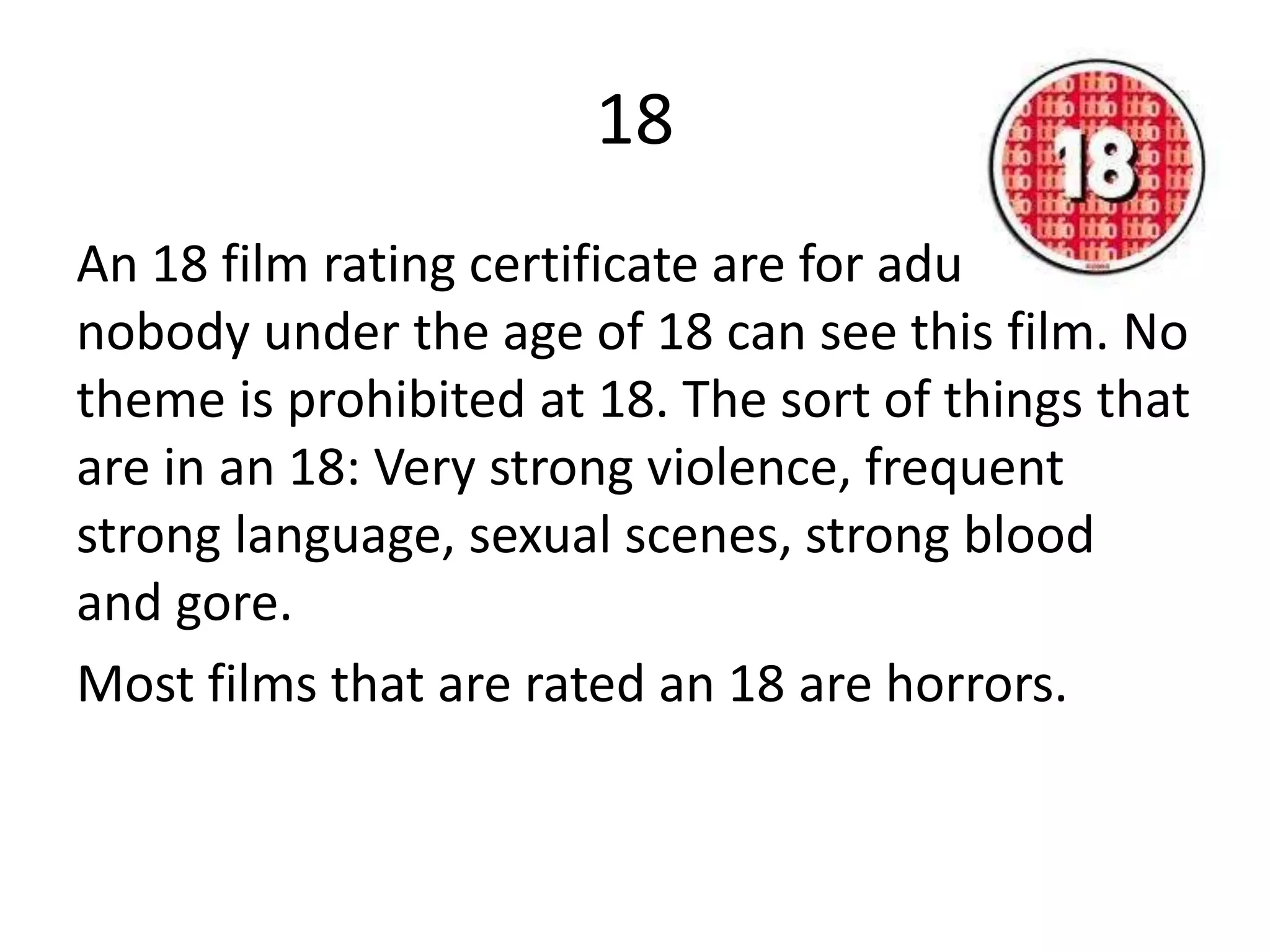 18
An 18 film rating certificate are for adults,
nobody under the age of 18 can see this film. No
theme is prohibited at 18. The sort of things that
are in an 18: Very strong violence, frequent
strong language, sexual scenes, strong blood
and gore.
Most films that are rated an 18 are horrors.