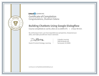 Certificate of Completion
Congratulations, Shubham Sidana
Building Chatbots Using Google Dialogflow
Course completed on Jul 03, 2021 at 11:23AM UTC • 1 hour 44 min
By continuing to learn, you have expanded your perspective, sharpened your
skills, and made yourself even more in demand.
Head of Content Strategy, Learning
LinkedIn Learning
1000 W Maude Ave
Sunnyvale, CA 94085
Certificate Id: AcP5Iqf50kb5w65EK6GW65yXnoJA
 