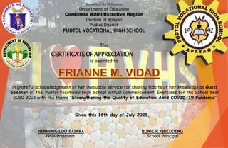 Republic of the Philippines
Department of Education
Cordillera Administrative Region
Division of Apayao
Pudtol District
PUDTOL VOCATIONAL HIGH SCHOOL
CERTIFICATEOF APPRECIATION
in grateful acknowledgement of her invaluable service for sharing tidbits of her knowledge as Guest
Speaker of the Pudtol Vocational High School Virtual Commencement Exercises for the School Year
2020-2021 with the theme “Strengthening the Quality of Education Amid COVID-19 Pandemic”
This
is awarded to
Given this 16th day of July 2021.
FPTA President School Principal
HERMINIGILDO BATARA RONIE P. QUEDDENG
 