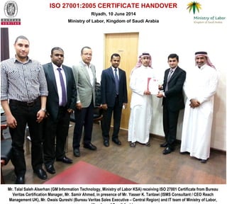 ISO 27001:2005 CERTIFICATE HANDOVER
Riyadh, 10 June 2014
Ministry of Labor, Kingdom of Saudi Arabia
Mr. Talal Saleh Alserhan (GM Information Technology, Ministry of Labor KSA) receiving ISO 27001 Certificate from Bureau
Veritas Certification Manager, Mr. Samir Ahmed, in presence of Mr. Yasser K. Tantawi (ISMS Consultant / CEO Reach
Management UK), Mr. Owais Qureshi (Bureau Veritas Sales Executive – Central Region) and IT team of Ministry of Labor,
 