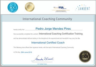 International Coaching Community
hereby certify that
Has successfully completed the Lambent
and has demonstrated skill and artistry in this discipline to the required level and henceforth may carry the title,
The following have affixed their signature hereto, with the seal of International Coaching Community
on this day,
International Coaching Certification Training
International Certified Coach
Pedro Jorge Mendes Pires
25th June 2016
11847
ICC Certified Trainer
Powered by TCPDF (www.tcpdf.org)
 