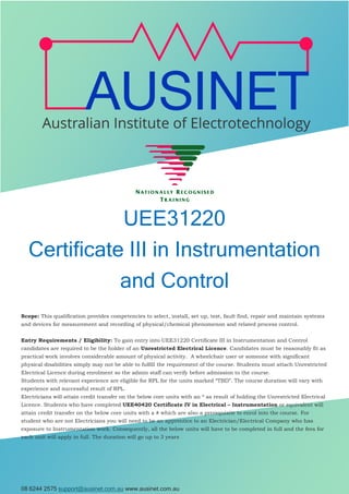 08 6244 2575 support@ausinet.com.au www.ausinet.com.au
UEE31220
Certificate III in Instrumentation
and Control
Scope: This qualification provides competencies to select, install, set up, test, fault find, repair and maintain systems
and devices for measurement and recording of physical/chemical phenomenon and related process control.
Entry Requirements / Eligibility: To gain entry into UEE31220 Certificate III in Instrumentation and Control
candidates are required to be the holder of an Unrestricted Electrical Licence. Candidates must be reasonably fit as
practical work involves considerable amount of physical activity. A wheelchair user or someone with significant
physical disabilities simply may not be able to fulfill the requirement of the course. Students must attach Unrestricted
Electrical Licence during enrolment so the admin staff can verify before admission to the course.
Students with relevant experience are eligible for RPL for the units marked “TBD”. The course duration will vary with
experience and successful result of RPL.
Electricians will attain credit transfer on the below core units with an * as result of holding the Unrestricted Electrical
Licence. Students who have completed UEE40420 Certificate IV in Electrical – Instrumentation or equivalent will
attain credit transfer on the below core units with a # which are also a prerequisite to enrol into the course. For
student who are not Electricians you will need to be an apprentice to an Electrician/Electrical Company who has
exposure to Instrumentation work. Consequently, all the below units will have to be completed in full and the fees for
each unit will apply in full. The duration will go up to 3 years
 