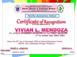 Is hereby presented to
For being an ACADEMIC ACHIEVER for the FIRST QUARTER
of the School Year 2022-2023
Given this 25th day of November, 2022 at Maniha Elementary School ,
Maniha, Siay, Zamboanga Sibugay, Philippines.
EDGIE B. SOQUIAS JOCELYN A.
BIOLANGO
Substitute Teacher School
Head
 