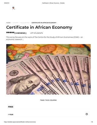 9/5/2019 Certificate in African Economy - Edukite
https://edukite.org/course/certificate-in-african-economy/ 1/8
HOME / COURSE / ACCOUNTING / CERTIFICATE IN AFRICAN ECONOMY
Certi cate in African Economy
( 9 REVIEWS ) 477 STUDENTS
This series focuses on the work of The Centre for the Study of African Economies (CSAE) – an
economic research …

FREE
1 YEAR
TAKE THIS COURSE
 
