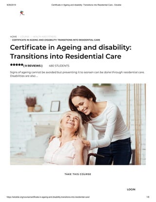 9/26/2019 Certificate in Ageing and disability: Transitions into Residential Care - Edukite
https://edukite.org/course/certificate-in-ageing-and-disability-transitions-into-residential-care/ 1/8
HOME / COURSE / HEALTH AND FITNESS
/ CERTIFICATE IN AGEING AND DISABILITY: TRANSITIONS INTO RESIDENTIAL CARE
Certi cate in Ageing and disability:
Transitions into Residential Care
( 9 REVIEWS ) 480 STUDENTS
Signs of ageing cannot be avoided but preventing it to worsen can be done through residential care.
Disabilities are also …

TAKE THIS COURSE
LOGIN
 