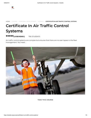 9/26/2019 Certificate In Air Traffic Control Systems - Edukite
https://edukite.org/course/certificate-in-air-traffic-control-systems/ 1/9
HOME / COURSE / PERSONAL DEVELOPMENT / SCIENCE / CERTIFICATE IN AIR TRAFFIC CONTROL SYSTEMS
Certi cate In Air Traf c Control
Systems
( 8 REVIEWS ) 795 STUDENTS
Air traf c control systems are complex but ensures that there are no over lapses in the eet
management. You need …

TAKE THIS COURSE
 