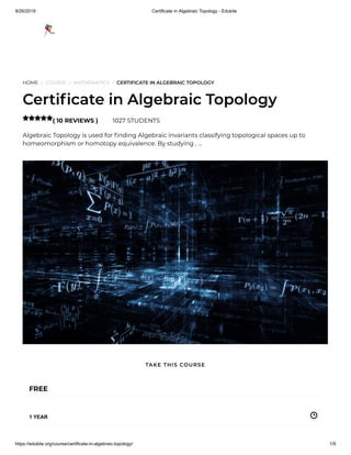 9/26/2019 Certificate in Algebraic Topology - Edukite
https://edukite.org/course/certificate-in-algebraic-topology/ 1/9
HOME / COURSE / MATHEMATICS / CERTIFICATE IN ALGEBRAIC TOPOLOGY
Certi cate in Algebraic Topology
( 10 REVIEWS ) 1027 STUDENTS
Algebraic Topology is used for nding Algebraic invariants classifying topological spaces up to
homeomorphism or homotopy equivalence. By studying , …

FREE
1 YEAR
TAKE THIS COURSE
 