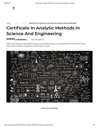 9/26/2019 Certificate In Analytic Methods In Science And Engineering - Edukite
https://edukite.org/course/certificate-in-analytic-methods-in-science-and-engineering/ 1/9
HOME / COURSE / SCIENCE / CERTIFICATE IN ANALYTIC METHODS IN SCIENCE AND ENGINEERING
Certi cate In Analytic Methods In
Science And Engineering
( 8 REVIEWS ) 1571 STUDENTS
Advanced Analytic Methods in Science and Engineering is a comprehensive treatment of the
advanced methods of applied mathematics. It was …

TAKE THIS COURSE
 