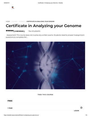 9/29/2019 Certificate in Analyzing your Genome - Edukite
https://edukite.org/course/certificate-in-analyzing-your-genome-uc/ 1/9
HOME / COURSE / SCIENCE / CERTIFICATE IN ANALYZING YOUR GENOME
Certi cate in Analyzing your Genome
( 9 REVIEWS ) 754 STUDENTS
  Assessment This course does not involve any written exams. Students need to answer 5 assignment
questions to complete the …

FREE
1 YEAR
TAKE THIS COURSE
LOGIN
 