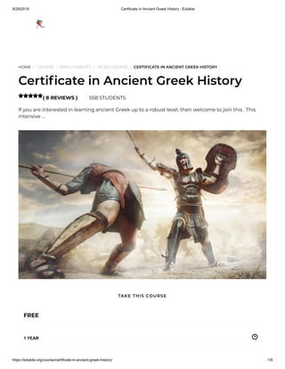 9/29/2019 Certificate in Ancient Greek History - Edukite
https://edukite.org/course/certificate-in-ancient-greek-history/ 1/9
HOME / COURSE / EMPLOYABILITY / VIDEO COURSE / CERTIFICATE IN ANCIENT GREEK HISTORY
Certi cate in Ancient Greek History
( 8 REVIEWS ) 558 STUDENTS
If you are interested in learning ancient Greek up to a robust level, then welcome to join this . This
intensive …

FREE
1 YEAR
TAKE THIS COURSE
 
