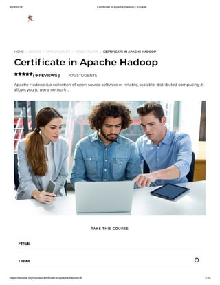 9/29/2019 Certificate in Apache Hadoop - Edukite
https://edukite.org/course/certificate-in-apache-hadoop-lf/ 1/10
HOME / COURSE / EMPLOYABILITY / VIDEO COURSE / CERTIFICATE IN APACHE HADOOP
Certi cate in Apache Hadoop
( 9 REVIEWS ) 476 STUDENTS
Apache Hadoop is a collection of open-source software or reliable, scalable, distributed computing. It
allows you to use a network …

FREE
1 YEAR
TAKE THIS COURSE
 
