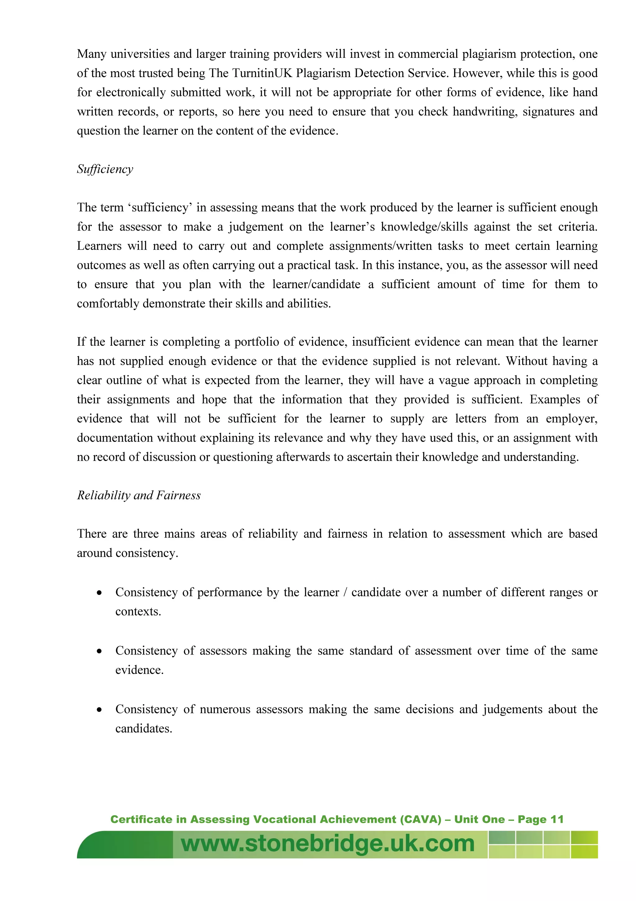 Certificate in Assessing Vocational Achievement (CAVA) – Unit One – Page 11
Many universities and larger training providers will invest in commercial plagiarism protection, one
of the most trusted being The TurnitinUK Plagiarism Detection Service. However, while this is good
for electronically submitted work, it will not be appropriate for other forms of evidence, like hand
written records, or reports, so here you need to ensure that you check handwriting, signatures and
question the learner on the content of the evidence.
Sufficiency
The term ‘sufficiency’ in assessing means that the work produced by the learner is sufficient enough
for the assessor to make a judgement on the learner’s knowledge/skills against the set criteria.
Learners will need to carry out and complete assignments/written tasks to meet certain learning
outcomes as well as often carrying out a practical task. In this instance, you, as the assessor will need
to ensure that you plan with the learner/candidate a sufficient amount of time for them to
comfortably demonstrate their skills and abilities.
If the learner is completing a portfolio of evidence, insufficient evidence can mean that the learner
has not supplied enough evidence or that the evidence supplied is not relevant. Without having a
clear outline of what is expected from the learner, they will have a vague approach in completing
their assignments and hope that the information that they provided is sufficient. Examples of
evidence that will not be sufficient for the learner to supply are letters from an employer,
documentation without explaining its relevance and why they have used this, or an assignment with
no record of discussion or questioning afterwards to ascertain their knowledge and understanding.
Reliability and Fairness
There are three mains areas of reliability and fairness in relation to assessment which are based
around consistency.
• Consistency of performance by the learner / candidate over a number of different ranges or
contexts.
• Consistency of assessors making the same standard of assessment over time of the same
evidence.
• Consistency of numerous assessors making the same decisions and judgements about the
candidates.
 