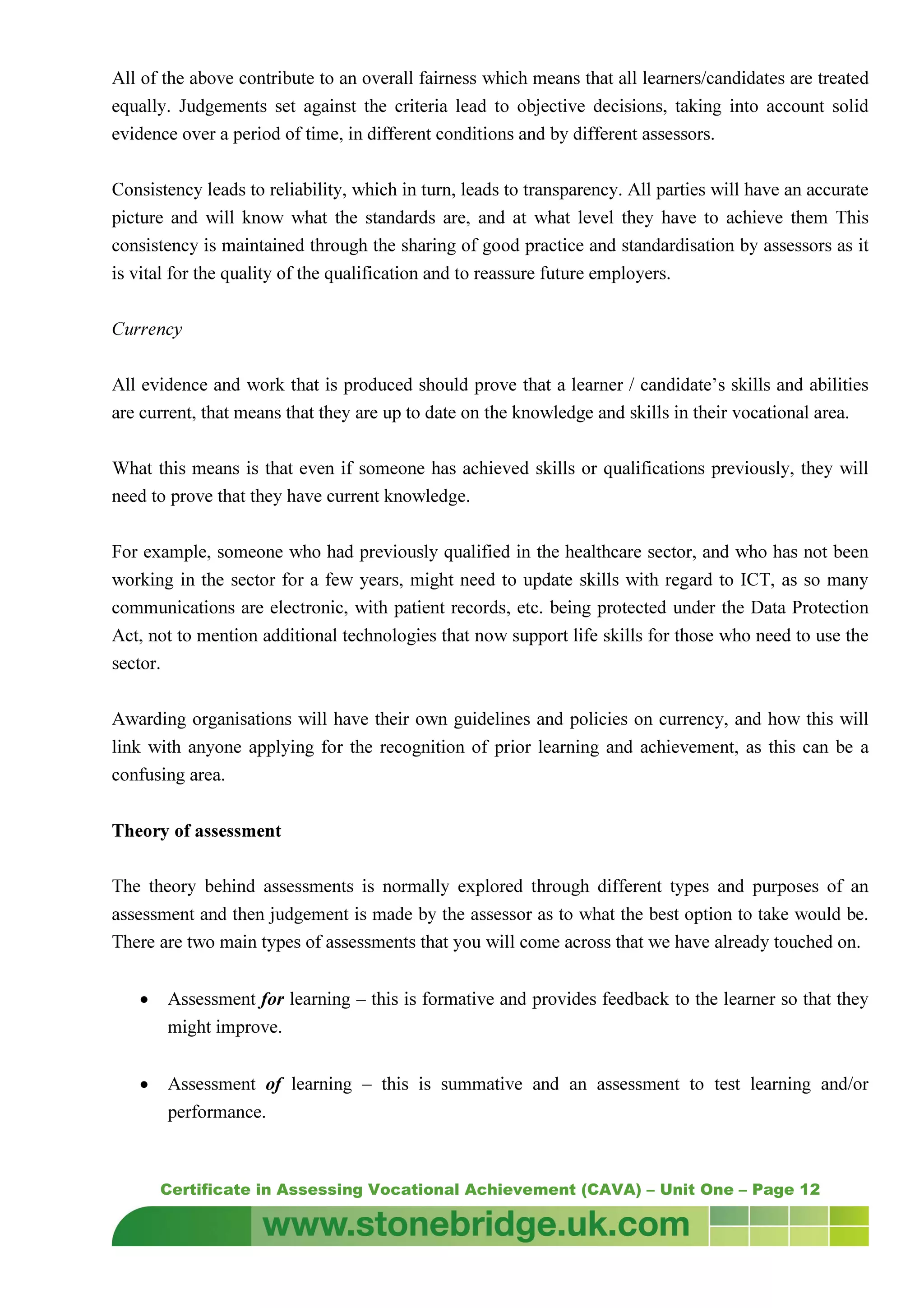 Certificate in Assessing Vocational Achievement (CAVA) – Unit One – Page 12
All of the above contribute to an overall fairness which means that all learners/candidates are treated
equally. Judgements set against the criteria lead to objective decisions, taking into account solid
evidence over a period of time, in different conditions and by different assessors.
Consistency leads to reliability, which in turn, leads to transparency. All parties will have an accurate
picture and will know what the standards are, and at what level they have to achieve them This
consistency is maintained through the sharing of good practice and standardisation by assessors as it
is vital for the quality of the qualification and to reassure future employers.
Currency
All evidence and work that is produced should prove that a learner / candidate’s skills and abilities
are current, that means that they are up to date on the knowledge and skills in their vocational area.
What this means is that even if someone has achieved skills or qualifications previously, they will
need to prove that they have current knowledge.
For example, someone who had previously qualified in the healthcare sector, and who has not been
working in the sector for a few years, might need to update skills with regard to ICT, as so many
communications are electronic, with patient records, etc. being protected under the Data Protection
Act, not to mention additional technologies that now support life skills for those who need to use the
sector.
Awarding organisations will have their own guidelines and policies on currency, and how this will
link with anyone applying for the recognition of prior learning and achievement, as this can be a
confusing area.
Theory of assessment
The theory behind assessments is normally explored through different types and purposes of an
assessment and then judgement is made by the assessor as to what the best option to take would be.
There are two main types of assessments that you will come across that we have already touched on.
• Assessment for learning – this is formative and provides feedback to the learner so that they
might improve.
• Assessment of learning – this is summative and an assessment to test learning and/or
performance.
 