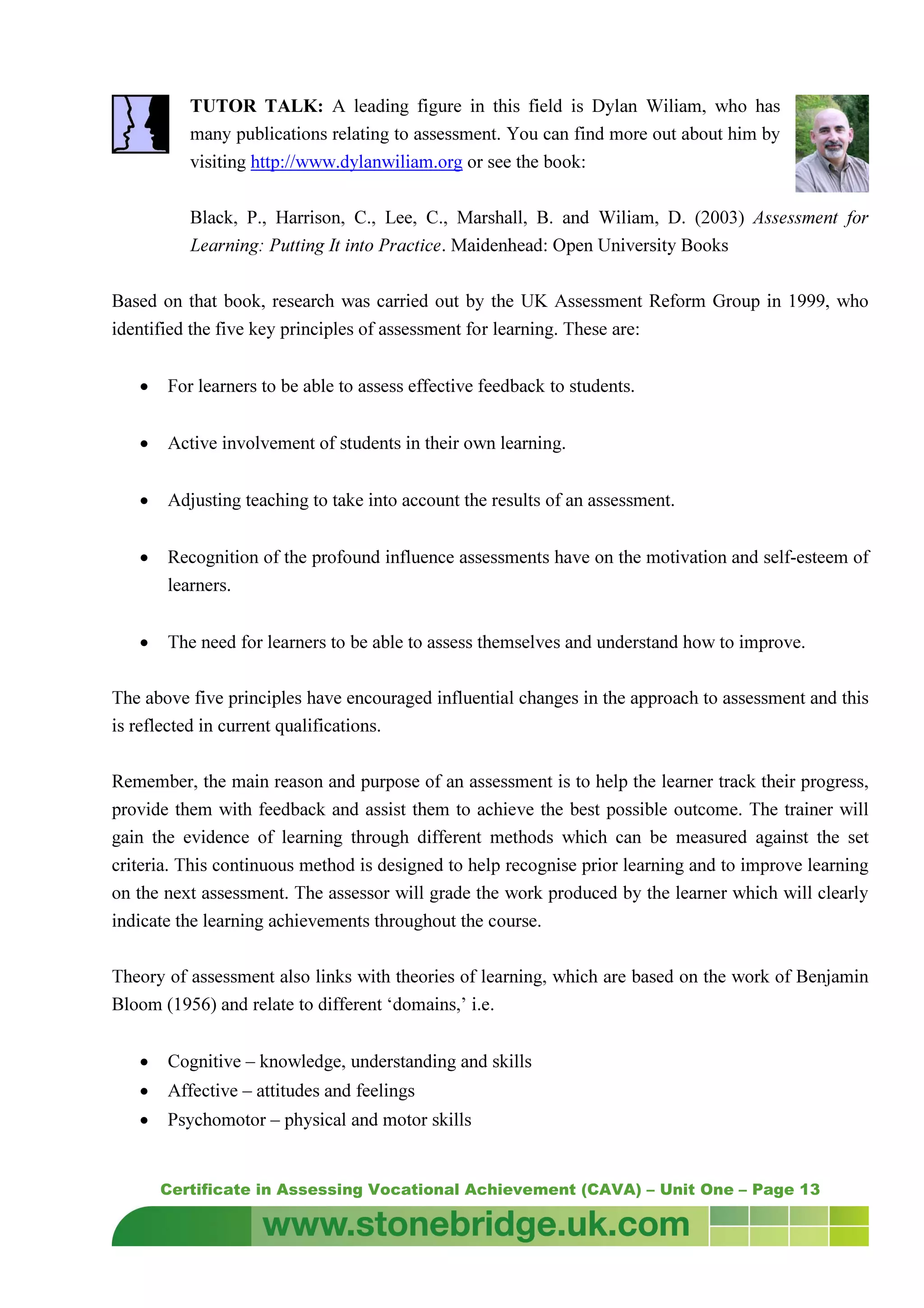 Certificate in Assessing Vocational Achievement (CAVA) – Unit One – Page 13
TUTOR TALK: A leading figure in this field is Dylan Wiliam, who has
many publications relating to assessment. You can find more out about him by
visiting http://www.dylanwiliam.org or see the book:
Black, P., Harrison, C., Lee, C., Marshall, B. and Wiliam, D. (2003) Assessment for
Learning: Putting It into Practice. Maidenhead: Open University Books
Based on that book, research was carried out by the UK Assessment Reform Group in 1999, who
identified the five key principles of assessment for learning. These are:
• For learners to be able to assess effective feedback to students.
• Active involvement of students in their own learning.
• Adjusting teaching to take into account the results of an assessment.
• Recognition of the profound influence assessments have on the motivation and self-esteem of
learners.
• The need for learners to be able to assess themselves and understand how to improve.
The above five principles have encouraged influential changes in the approach to assessment and this
is reflected in current qualifications.
Remember, the main reason and purpose of an assessment is to help the learner track their progress,
provide them with feedback and assist them to achieve the best possible outcome. The trainer will
gain the evidence of learning through different methods which can be measured against the set
criteria. This continuous method is designed to help recognise prior learning and to improve learning
on the next assessment. The assessor will grade the work produced by the learner which will clearly
indicate the learning achievements throughout the course.
Theory of assessment also links with theories of learning, which are based on the work of Benjamin
Bloom (1956) and relate to different ‘domains,’ i.e.
• Cognitive – knowledge, understanding and skills
• Affective – attitudes and feelings
• Psychomotor – physical and motor skills
 
