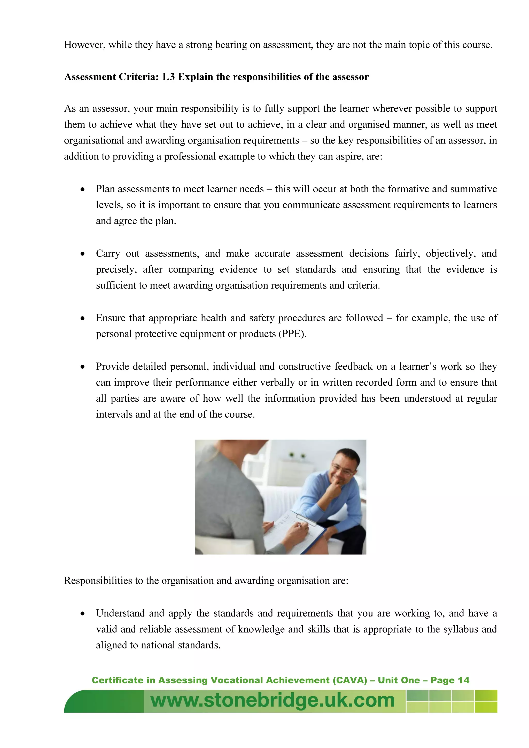 Certificate in Assessing Vocational Achievement (CAVA) – Unit One – Page 14
However, while they have a strong bearing on assessment, they are not the main topic of this course.
Assessment Criteria: 1.3 Explain the responsibilities of the assessor
As an assessor, your main responsibility is to fully support the learner wherever possible to support
them to achieve what they have set out to achieve, in a clear and organised manner, as well as meet
organisational and awarding organisation requirements – so the key responsibilities of an assessor, in
addition to providing a professional example to which they can aspire, are:
• Plan assessments to meet learner needs – this will occur at both the formative and summative
levels, so it is important to ensure that you communicate assessment requirements to learners
and agree the plan.
• Carry out assessments, and make accurate assessment decisions fairly, objectively, and
precisely, after comparing evidence to set standards and ensuring that the evidence is
sufficient to meet awarding organisation requirements and criteria.
• Ensure that appropriate health and safety procedures are followed – for example, the use of
personal protective equipment or products (PPE).
• Provide detailed personal, individual and constructive feedback on a learner’s work so they
can improve their performance either verbally or in written recorded form and to ensure that
all parties are aware of how well the information provided has been understood at regular
intervals and at the end of the course.
Responsibilities to the organisation and awarding organisation are:
• Understand and apply the standards and requirements that you are working to, and have a
valid and reliable assessment of knowledge and skills that is appropriate to the syllabus and
aligned to national standards.
 