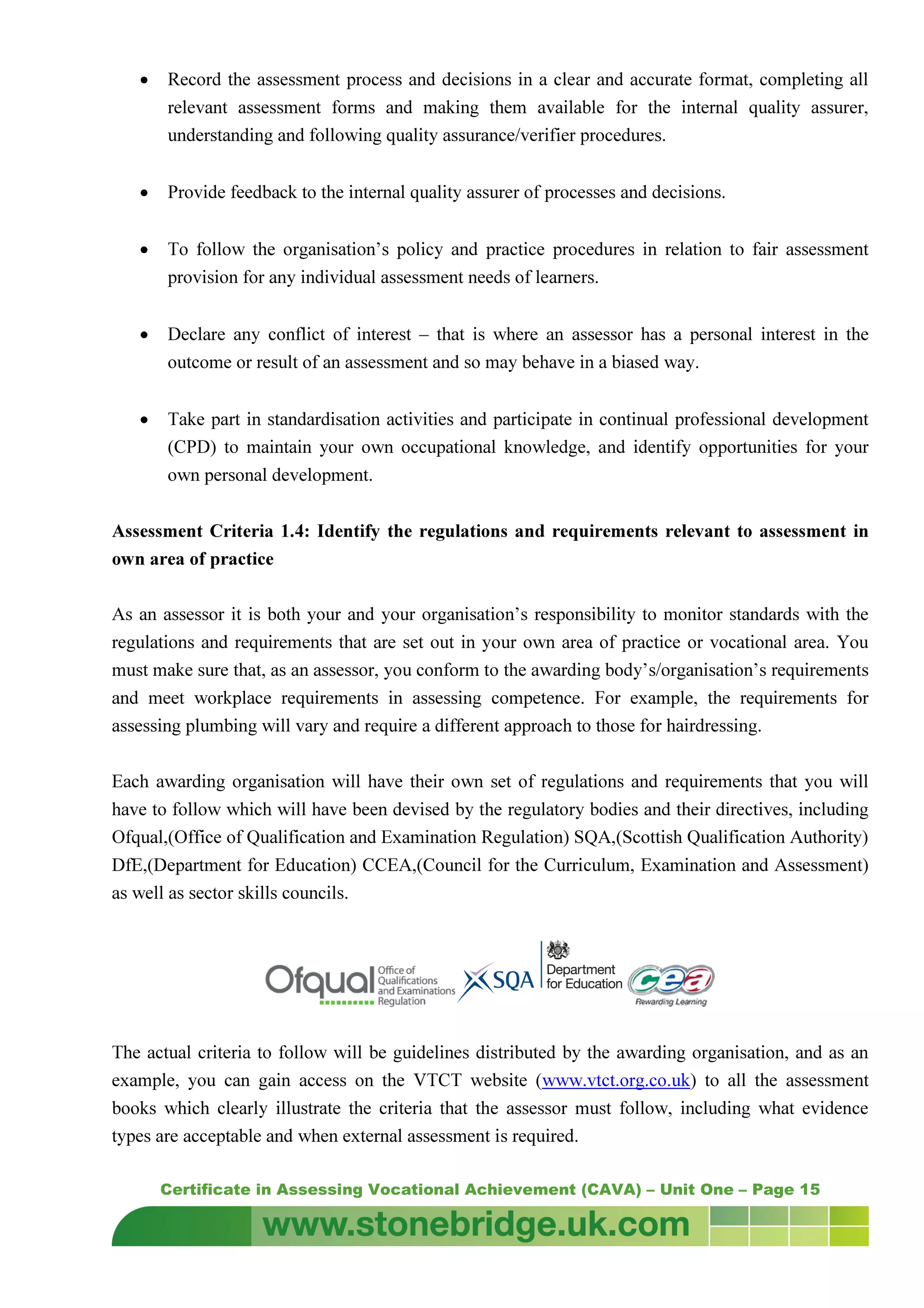 Certificate in Assessing Vocational Achievement (CAVA) – Unit One – Page 15
• Record the assessment process and decisions in a clear and accurate format, completing all
relevant assessment forms and making them available for the internal quality assurer,
understanding and following quality assurance/verifier procedures.
• Provide feedback to the internal quality assurer of processes and decisions.
• To follow the organisation’s policy and practice procedures in relation to fair assessment
provision for any individual assessment needs of learners.
• Declare any conflict of interest – that is where an assessor has a personal interest in the
outcome or result of an assessment and so may behave in a biased way.
• Take part in standardisation activities and participate in continual professional development
(CPD) to maintain your own occupational knowledge, and identify opportunities for your
own personal development.
Assessment Criteria 1.4: Identify the regulations and requirements relevant to assessment in
own area of practice
As an assessor it is both your and your organisation’s responsibility to monitor standards with the
regulations and requirements that are set out in your own area of practice or vocational area. You
must make sure that, as an assessor, you conform to the awarding body’s/organisation’s requirements
and meet workplace requirements in assessing competence. For example, the requirements for
assessing plumbing will vary and require a different approach to those for hairdressing.
Each awarding organisation will have their own set of regulations and requirements that you will
have to follow which will have been devised by the regulatory bodies and their directives, including
Ofqual,(Office of Qualification and Examination Regulation) SQA,(Scottish Qualification Authority)
DfE,(Department for Education) CCEA,(Council for the Curriculum, Examination and Assessment)
as well as sector skills councils.
The actual criteria to follow will be guidelines distributed by the awarding organisation, and as an
example, you can gain access on the VTCT website (www.vtct.org.co.uk) to all the assessment
books which clearly illustrate the criteria that the assessor must follow, including what evidence
types are acceptable and when external assessment is required.
 