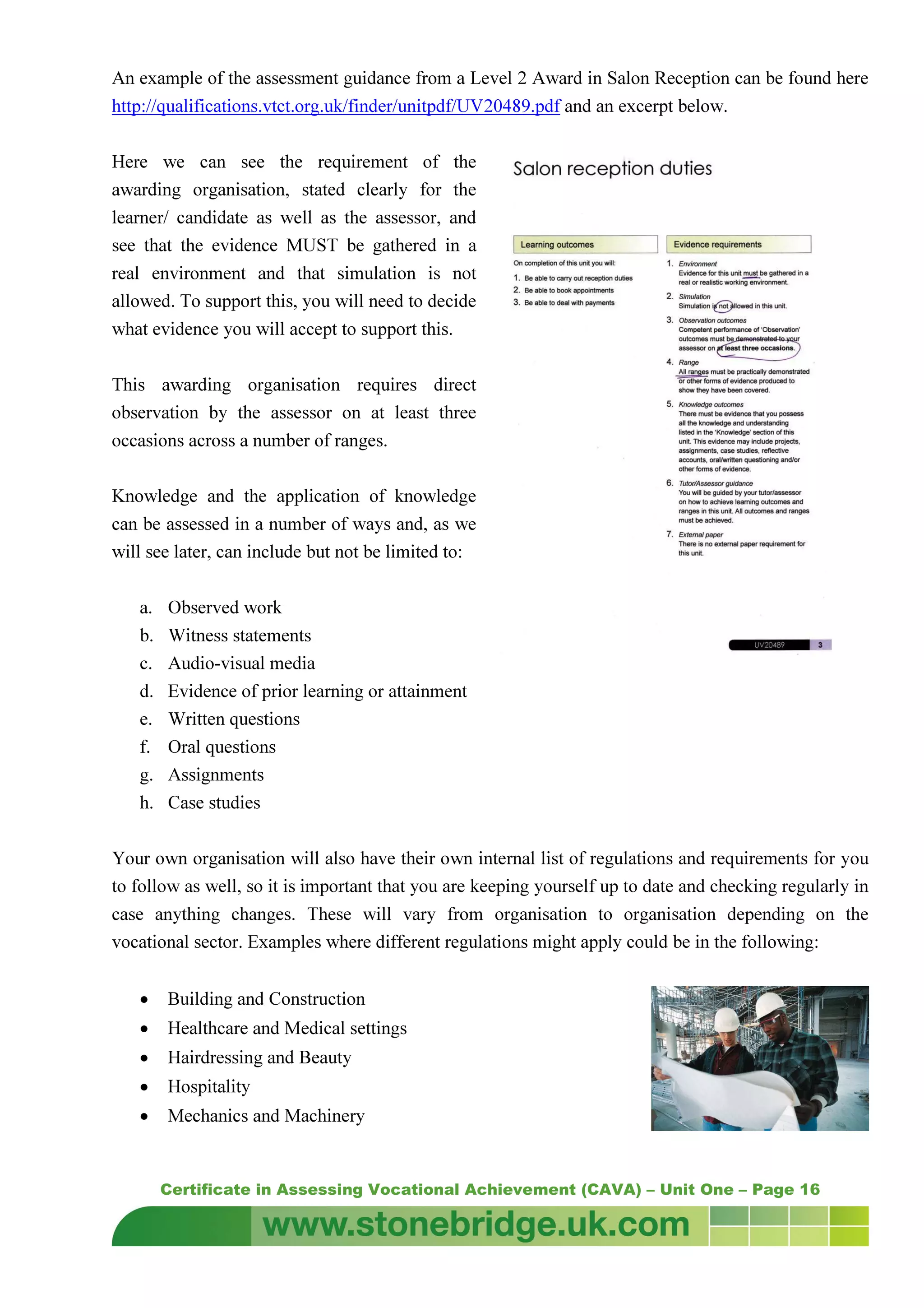 Certificate in Assessing Vocational Achievement (CAVA) – Unit One – Page 16
An example of the assessment guidance from a Level 2 Award in Salon Reception can be found here
http://qualifications.vtct.org.uk/finder/unitpdf/UV20489.pdf and an excerpt below.
Here we can see the requirement of the
awarding organisation, stated clearly for the
learner/ candidate as well as the assessor, and
see that the evidence MUST be gathered in a
real environment and that simulation is not
allowed. To support this, you will need to decide
what evidence you will accept to support this.
This awarding organisation requires direct
observation by the assessor on at least three
occasions across a number of ranges.
Knowledge and the application of knowledge
can be assessed in a number of ways and, as we
will see later, can include but not be limited to:
a. Observed work
b. Witness statements
c. Audio-visual media
d. Evidence of prior learning or attainment
e. Written questions
f. Oral questions
g. Assignments
h. Case studies
Your own organisation will also have their own internal list of regulations and requirements for you
to follow as well, so it is important that you are keeping yourself up to date and checking regularly in
case anything changes. These will vary from organisation to organisation depending on the
vocational sector. Examples where different regulations might apply could be in the following:
• Building and Construction
• Healthcare and Medical settings
• Hairdressing and Beauty
• Hospitality
• Mechanics and Machinery
 