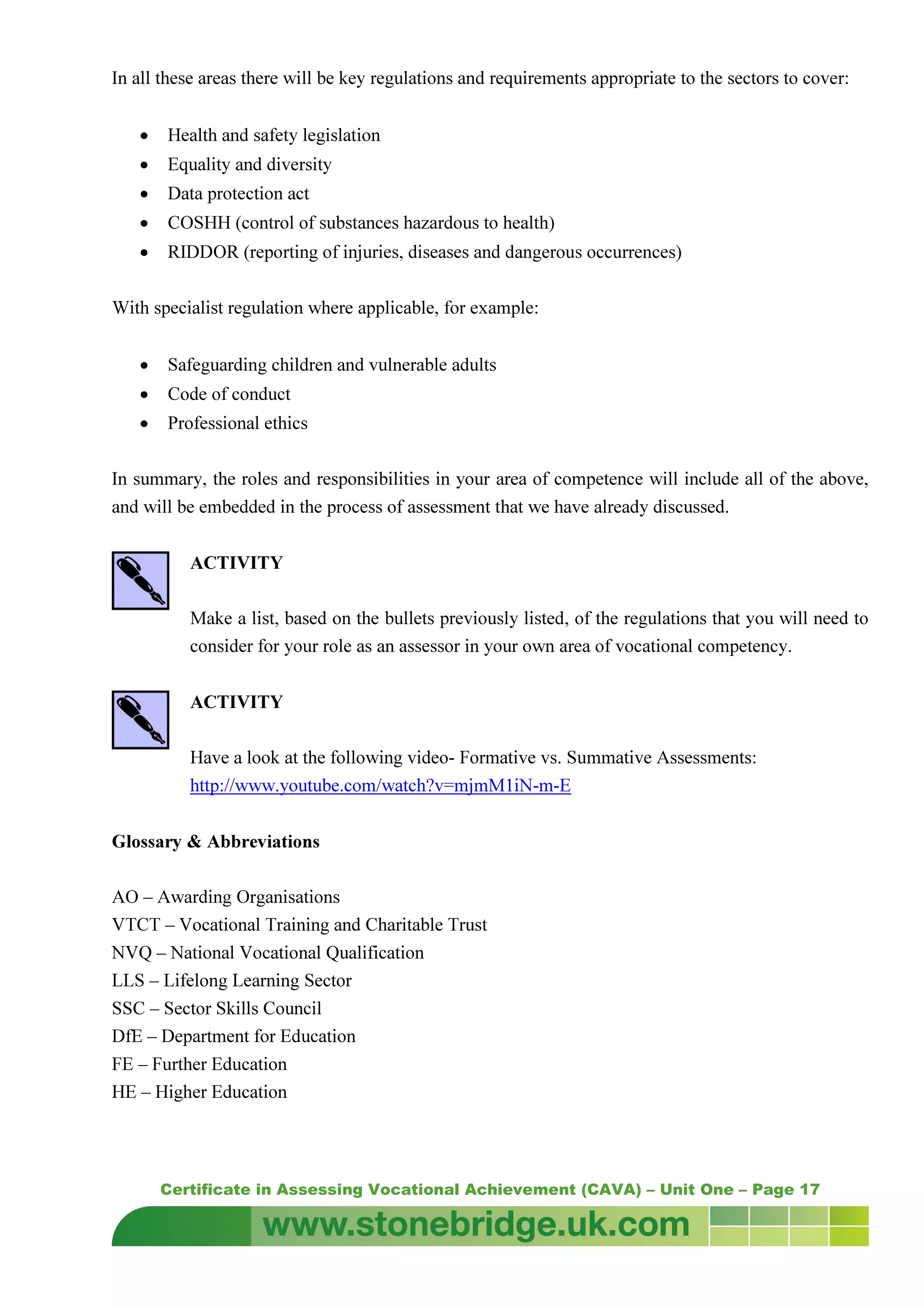 Certificate in Assessing Vocational Achievement (CAVA) – Unit One – Page 17
In all these areas there will be key regulations and requirements appropriate to the sectors to cover:
• Health and safety legislation
• Equality and diversity
• Data protection act
• COSHH (control of substances hazardous to health)
• RIDDOR (reporting of injuries, diseases and dangerous occurrences)
With specialist regulation where applicable, for example:
• Safeguarding children and vulnerable adults
• Code of conduct
• Professional ethics
In summary, the roles and responsibilities in your area of competence will include all of the above,
and will be embedded in the process of assessment that we have already discussed.
ACTIVITY
Make a list, based on the bullets previously listed, of the regulations that you will need to
consider for your role as an assessor in your own area of vocational competency.
ACTIVITY
Have a look at the following video- Formative vs. Summative Assessments:
http://www.youtube.com/watch?v=mjmM1iN-m-E
Glossary & Abbreviations
AO – Awarding Organisations
VTCT – Vocational Training and Charitable Trust
NVQ – National Vocational Qualification
LLS – Lifelong Learning Sector
SSC – Sector Skills Council
DfE – Department for Education
FE – Further Education
HE – Higher Education
 