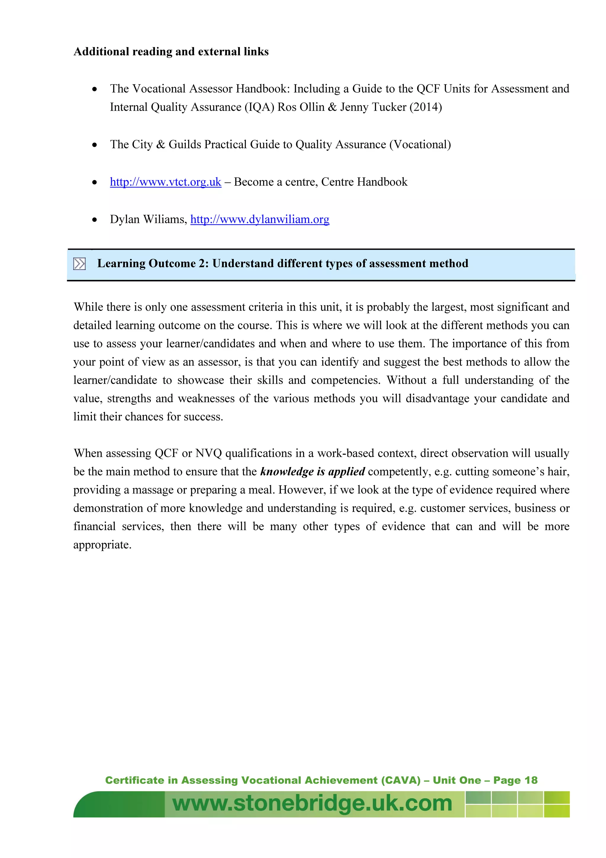 Certificate in Assessing Vocational Achievement (CAVA) – Unit One – Page 18
Additional reading and external links
• The Vocational Assessor Handbook: Including a Guide to the QCF Units for Assessment and
Internal Quality Assurance (IQA) Ros Ollin & Jenny Tucker (2014)
• The City & Guilds Practical Guide to Quality Assurance (Vocational)
• http://www.vtct.org.uk – Become a centre, Centre Handbook
• Dylan Wiliams, http://www.dylanwiliam.org
Learning Outcome 2: Understand different types of assessment method
While there is only one assessment criteria in this unit, it is probably the largest, most significant and
detailed learning outcome on the course. This is where we will look at the different methods you can
use to assess your learner/candidates and when and where to use them. The importance of this from
your point of view as an assessor, is that you can identify and suggest the best methods to allow the
learner/candidate to showcase their skills and competencies. Without a full understanding of the
value, strengths and weaknesses of the various methods you will disadvantage your candidate and
limit their chances for success.
When assessing QCF or NVQ qualifications in a work-based context, direct observation will usually
be the main method to ensure that the knowledge is applied competently, e.g. cutting someone’s hair,
providing a massage or preparing a meal. However, if we look at the type of evidence required where
demonstration of more knowledge and understanding is required, e.g. customer services, business or
financial services, then there will be many other types of evidence that can and will be more
appropriate.
 