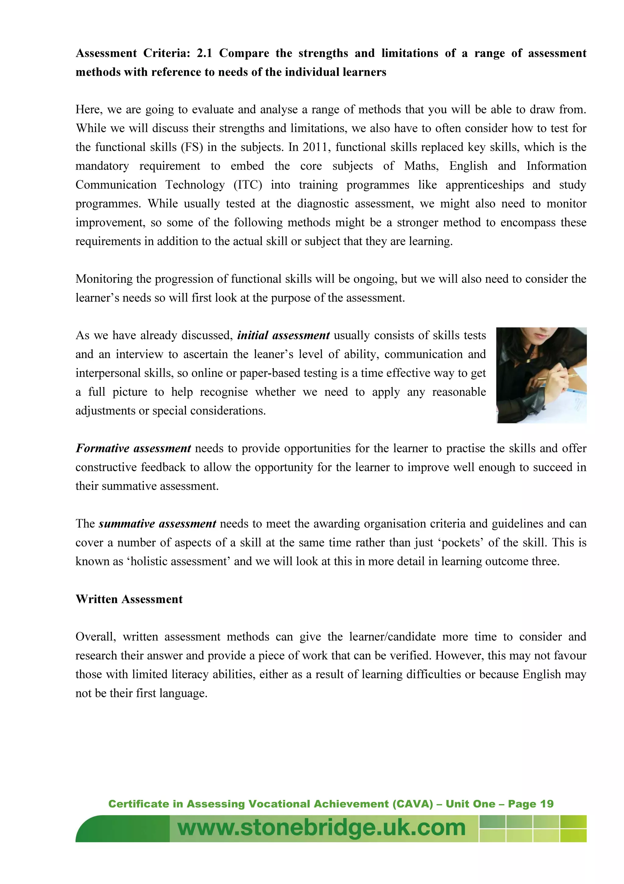 Certificate in Assessing Vocational Achievement (CAVA) – Unit One – Page 19
Assessment Criteria: 2.1 Compare the strengths and limitations of a range of assessment
methods with reference to needs of the individual learners
Here, we are going to evaluate and analyse a range of methods that you will be able to draw from.
While we will discuss their strengths and limitations, we also have to often consider how to test for
the functional skills (FS) in the subjects. In 2011, functional skills replaced key skills, which is the
mandatory requirement to embed the core subjects of Maths, English and Information
Communication Technology (ITC) into training programmes like apprenticeships and study
programmes. While usually tested at the diagnostic assessment, we might also need to monitor
improvement, so some of the following methods might be a stronger method to encompass these
requirements in addition to the actual skill or subject that they are learning.
Monitoring the progression of functional skills will be ongoing, but we will also need to consider the
learner’s needs so will first look at the purpose of the assessment.
As we have already discussed, initial assessment usually consists of skills tests
and an interview to ascertain the leaner’s level of ability, communication and
interpersonal skills, so online or paper-based testing is a time effective way to get
a full picture to help recognise whether we need to apply any reasonable
adjustments or special considerations.
Formative assessment needs to provide opportunities for the learner to practise the skills and offer
constructive feedback to allow the opportunity for the learner to improve well enough to succeed in
their summative assessment.
The summative assessment needs to meet the awarding organisation criteria and guidelines and can
cover a number of aspects of a skill at the same time rather than just ‘pockets’ of the skill. This is
known as ‘holistic assessment’ and we will look at this in more detail in learning outcome three.
Written Assessment
Overall, written assessment methods can give the learner/candidate more time to consider and
research their answer and provide a piece of work that can be verified. However, this may not favour
those with limited literacy abilities, either as a result of learning difficulties or because English may
not be their first language.
 