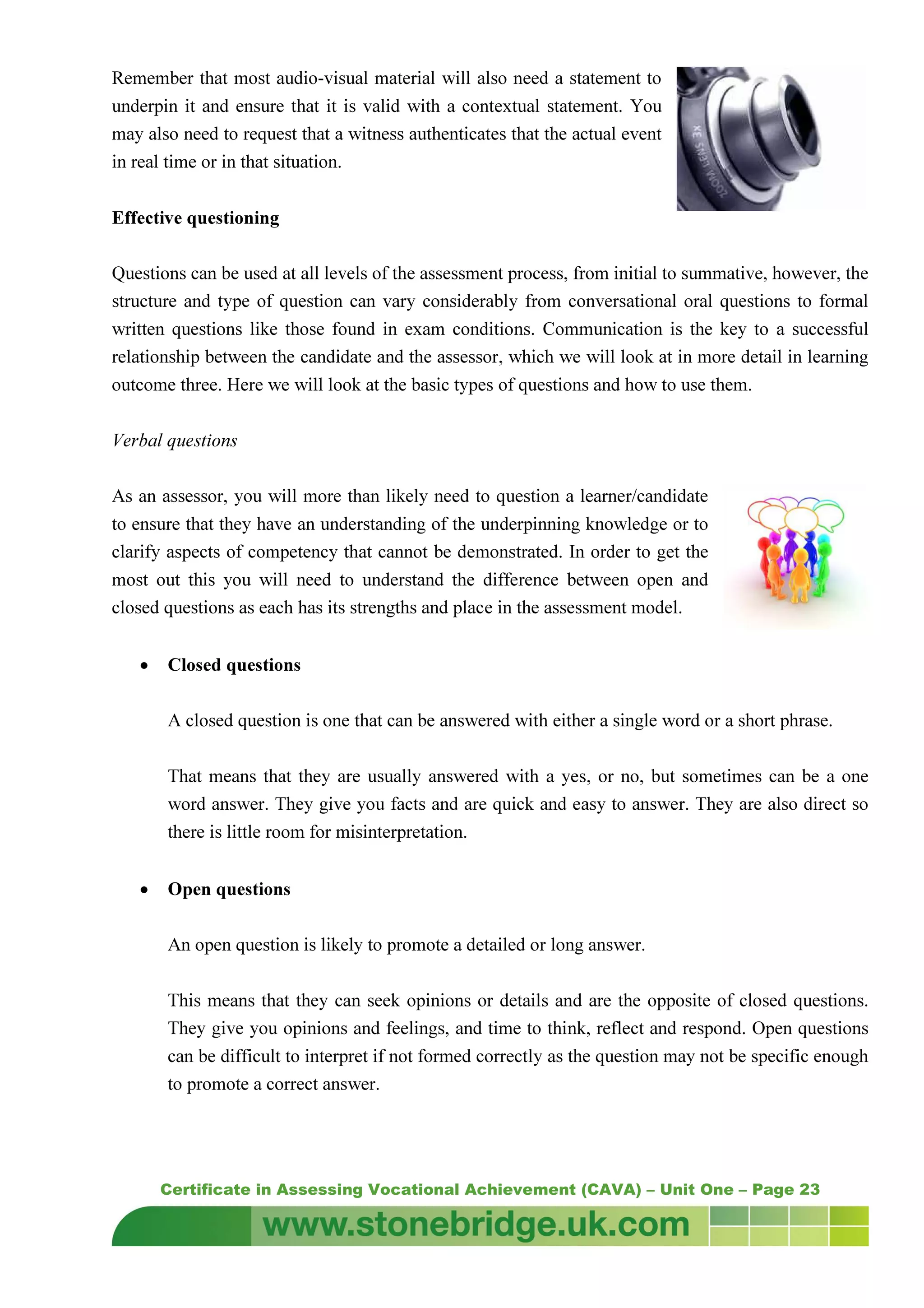 Certificate in Assessing Vocational Achievement (CAVA) – Unit One – Page 23
Remember that most audio-visual material will also need a statement to
underpin it and ensure that it is valid with a contextual statement. You
may also need to request that a witness authenticates that the actual event
in real time or in that situation.
Effective questioning
Questions can be used at all levels of the assessment process, from initial to summative, however, the
structure and type of question can vary considerably from conversational oral questions to formal
written questions like those found in exam conditions. Communication is the key to a successful
relationship between the candidate and the assessor, which we will look at in more detail in learning
outcome three. Here we will look at the basic types of questions and how to use them.
Verbal questions
As an assessor, you will more than likely need to question a learner/candidate
to ensure that they have an understanding of the underpinning knowledge or to
clarify aspects of competency that cannot be demonstrated. In order to get the
most out this you will need to understand the difference between open and
closed questions as each has its strengths and place in the assessment model.
• Closed questions
A closed question is one that can be answered with either a single word or a short phrase.
That means that they are usually answered with a yes, or no, but sometimes can be a one
word answer. They give you facts and are quick and easy to answer. They are also direct so
there is little room for misinterpretation.
• Open questions
An open question is likely to promote a detailed or long answer.
This means that they can seek opinions or details and are the opposite of closed questions.
They give you opinions and feelings, and time to think, reflect and respond. Open questions
can be difficult to interpret if not formed correctly as the question may not be specific enough
to promote a correct answer.
 