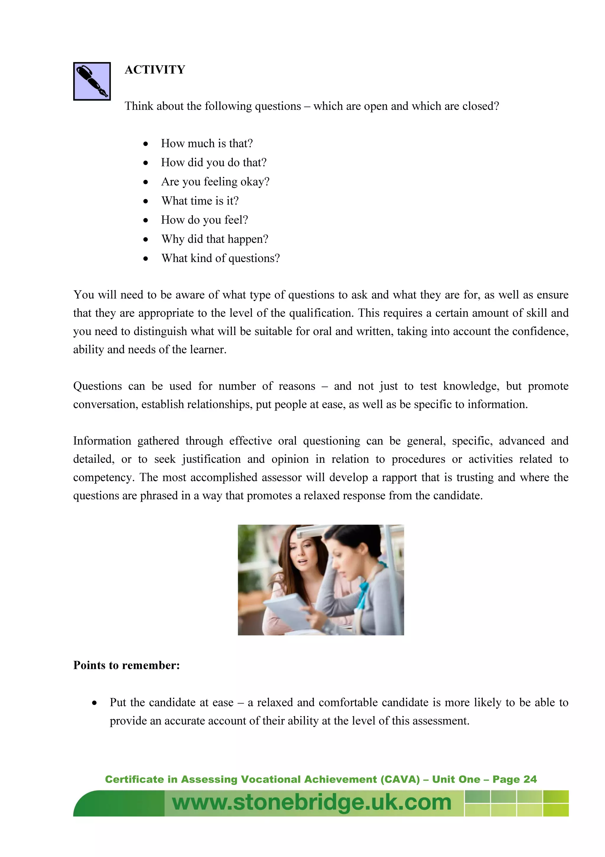 Certificate in Assessing Vocational Achievement (CAVA) – Unit One – Page 24
ACTIVITY
Think about the following questions – which are open and which are closed?
• How much is that?
• How did you do that?
• Are you feeling okay?
• What time is it?
• How do you feel?
• Why did that happen?
• What kind of questions?
You will need to be aware of what type of questions to ask and what they are for, as well as ensure
that they are appropriate to the level of the qualification. This requires a certain amount of skill and
you need to distinguish what will be suitable for oral and written, taking into account the confidence,
ability and needs of the learner.
Questions can be used for number of reasons – and not just to test knowledge, but promote
conversation, establish relationships, put people at ease, as well as be specific to information.
Information gathered through effective oral questioning can be general, specific, advanced and
detailed, or to seek justification and opinion in relation to procedures or activities related to
competency. The most accomplished assessor will develop a rapport that is trusting and where the
questions are phrased in a way that promotes a relaxed response from the candidate.
Points to remember:
• Put the candidate at ease – a relaxed and comfortable candidate is more likely to be able to
provide an accurate account of their ability at the level of this assessment.
 