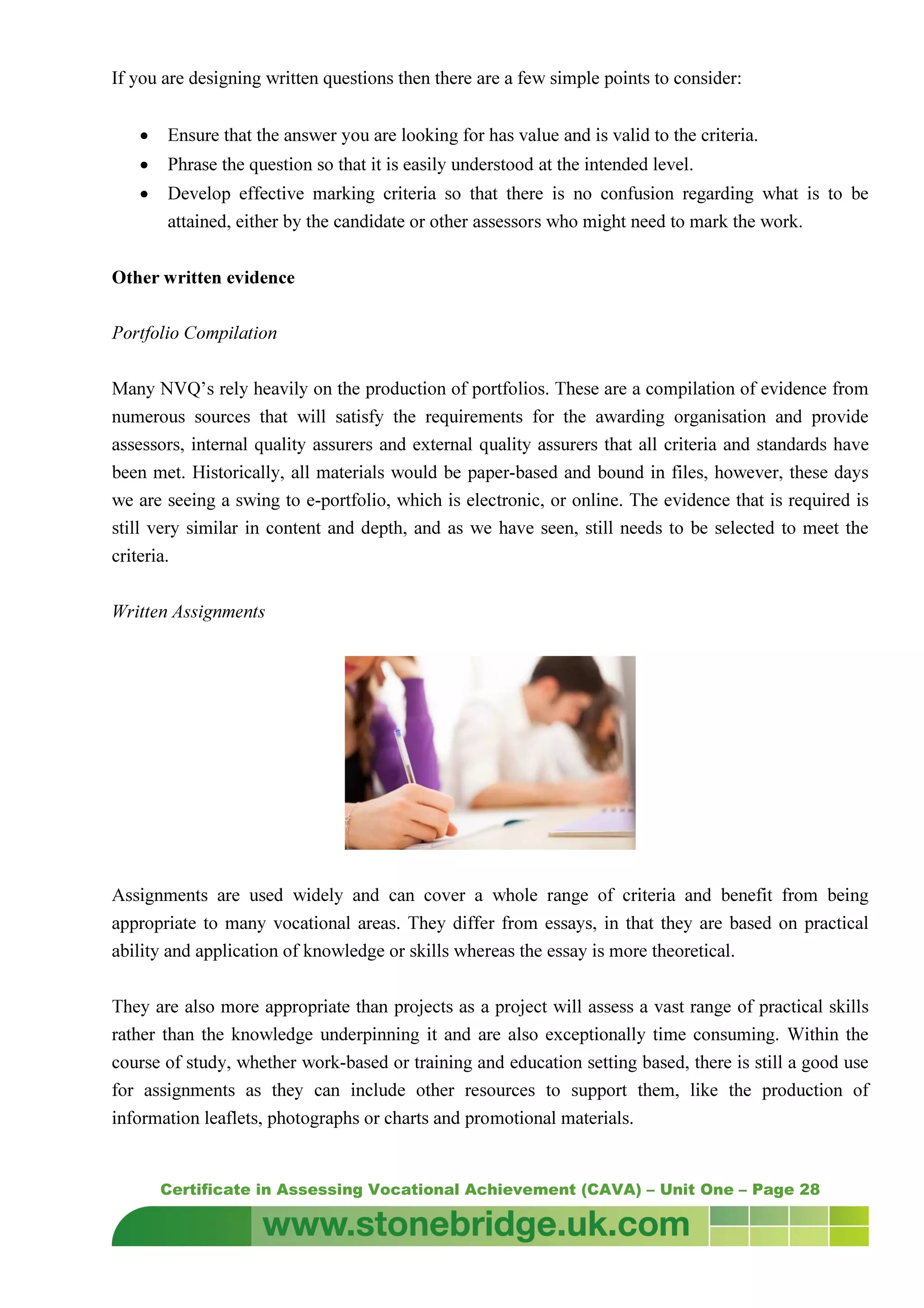 Certificate in Assessing Vocational Achievement (CAVA) – Unit One – Page 28
If you are designing written questions then there are a few simple points to consider:
• Ensure that the answer you are looking for has value and is valid to the criteria.
• Phrase the question so that it is easily understood at the intended level.
• Develop effective marking criteria so that there is no confusion regarding what is to be
attained, either by the candidate or other assessors who might need to mark the work.
Other written evidence
Portfolio Compilation
Many NVQ’s rely heavily on the production of portfolios. These are a compilation of evidence from
numerous sources that will satisfy the requirements for the awarding organisation and provide
assessors, internal quality assurers and external quality assurers that all criteria and standards have
been met. Historically, all materials would be paper-based and bound in files, however, these days
we are seeing a swing to e-portfolio, which is electronic, or online. The evidence that is required is
still very similar in content and depth, and as we have seen, still needs to be selected to meet the
criteria.
Written Assignments
Assignments are used widely and can cover a whole range of criteria and benefit from being
appropriate to many vocational areas. They differ from essays, in that they are based on practical
ability and application of knowledge or skills whereas the essay is more theoretical.
They are also more appropriate than projects as a project will assess a vast range of practical skills
rather than the knowledge underpinning it and are also exceptionally time consuming. Within the
course of study, whether work-based or training and education setting based, there is still a good use
for assignments as they can include other resources to support them, like the production of
information leaflets, photographs or charts and promotional materials.
 