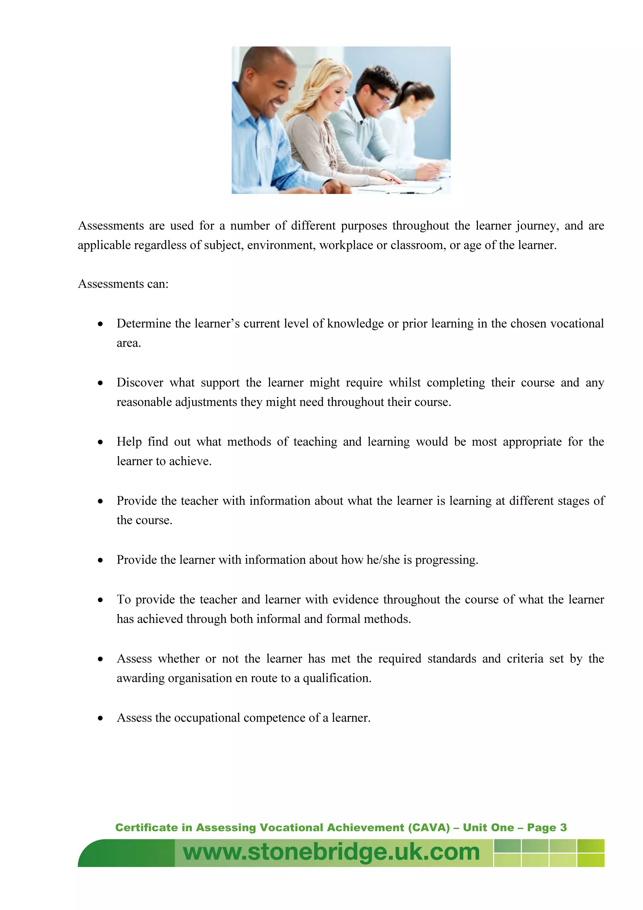 Certificate in Assessing Vocational Achievement (CAVA) – Unit One – Page 3
Assessments are used for a number of different purposes throughout the learner journey, and are
applicable regardless of subject, environment, workplace or classroom, or age of the learner.
Assessments can:
• Determine the learner’s current level of knowledge or prior learning in the chosen vocational
area.
• Discover what support the learner might require whilst completing their course and any
reasonable adjustments they might need throughout their course.
• Help find out what methods of teaching and learning would be most appropriate for the
learner to achieve.
• Provide the teacher with information about what the learner is learning at different stages of
the course.
• Provide the learner with information about how he/she is progressing.
• To provide the teacher and learner with evidence throughout the course of what the learner
has achieved through both informal and formal methods.
• Assess whether or not the learner has met the required standards and criteria set by the
awarding organisation en route to a qualification.
• Assess the occupational competence of a learner.
 