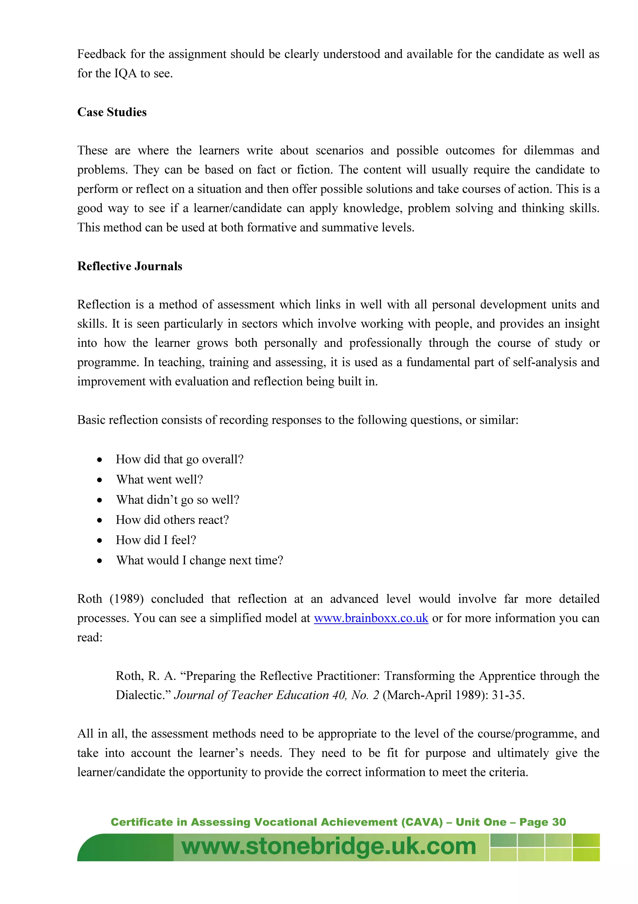 Certificate in Assessing Vocational Achievement (CAVA) – Unit One – Page 30
Feedback for the assignment should be clearly understood and available for the candidate as well as
for the IQA to see.
Case Studies
These are where the learners write about scenarios and possible outcomes for dilemmas and
problems. They can be based on fact or fiction. The content will usually require the candidate to
perform or reflect on a situation and then offer possible solutions and take courses of action. This is a
good way to see if a learner/candidate can apply knowledge, problem solving and thinking skills.
This method can be used at both formative and summative levels.
Reflective Journals
Reflection is a method of assessment which links in well with all personal development units and
skills. It is seen particularly in sectors which involve working with people, and provides an insight
into how the learner grows both personally and professionally through the course of study or
programme. In teaching, training and assessing, it is used as a fundamental part of self-analysis and
improvement with evaluation and reflection being built in.
Basic reflection consists of recording responses to the following questions, or similar:
• How did that go overall?
• What went well?
• What didn’t go so well?
• How did others react?
• How did I feel?
• What would I change next time?
Roth (1989) concluded that reflection at an advanced level would involve far more detailed
processes. You can see a simplified model at www.brainboxx.co.uk or for more information you can
read:
Roth, R. A. “Preparing the Reflective Practitioner: Transforming the Apprentice through the
Dialectic.” Journal of Teacher Education 40, No. 2 (March-April 1989): 31-35.
All in all, the assessment methods need to be appropriate to the level of the course/programme, and
take into account the learner’s needs. They need to be fit for purpose and ultimately give the
learner/candidate the opportunity to provide the correct information to meet the criteria.
 