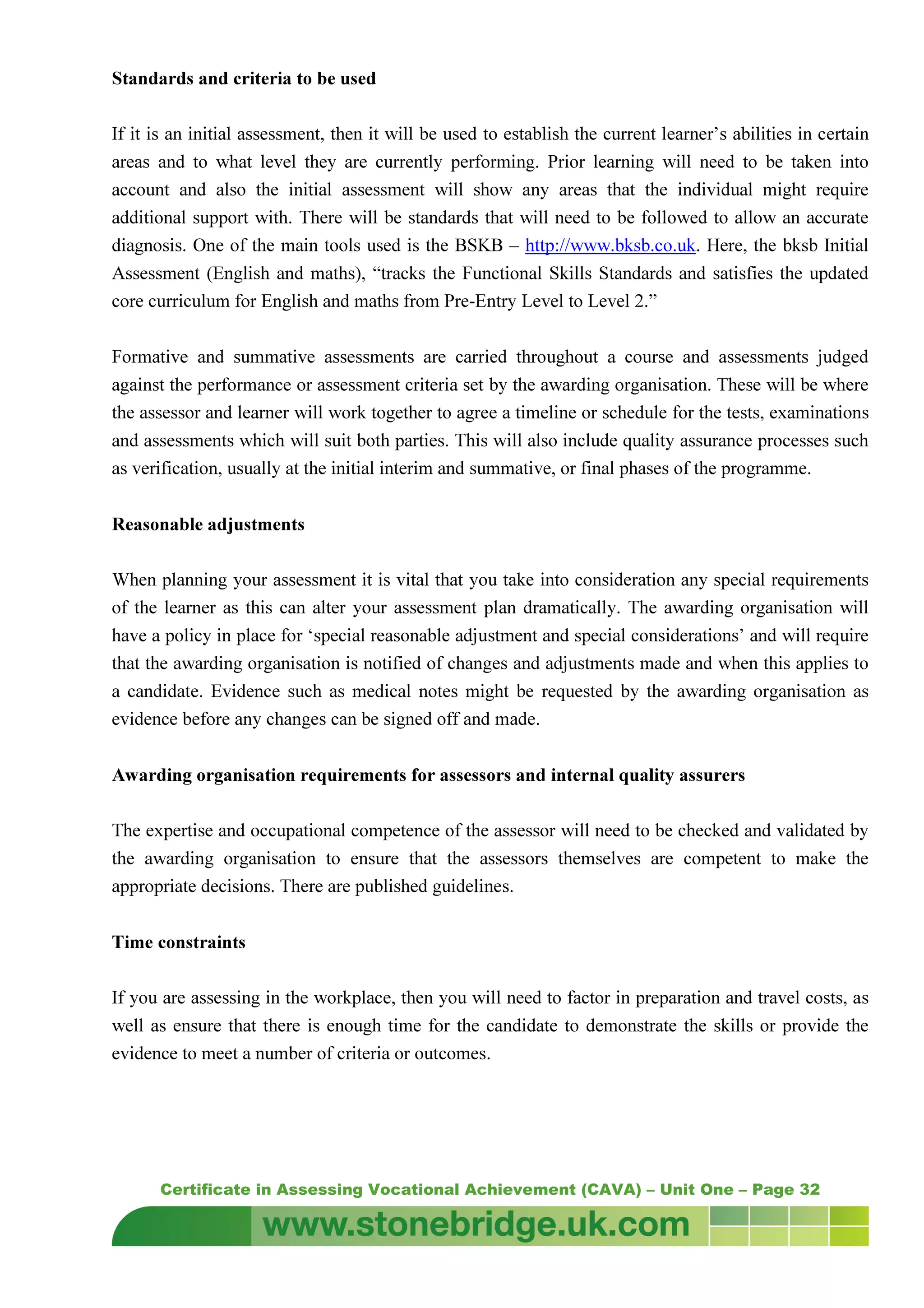 Certificate in Assessing Vocational Achievement (CAVA) – Unit One – Page 32
Standards and criteria to be used
If it is an initial assessment, then it will be used to establish the current learner’s abilities in certain
areas and to what level they are currently performing. Prior learning will need to be taken into
account and also the initial assessment will show any areas that the individual might require
additional support with. There will be standards that will need to be followed to allow an accurate
diagnosis. One of the main tools used is the BSKB – http://www.bksb.co.uk. Here, the bksb Initial
Assessment (English and maths), “tracks the Functional Skills Standards and satisfies the updated
core curriculum for English and maths from Pre-Entry Level to Level 2.”
Formative and summative assessments are carried throughout a course and assessments judged
against the performance or assessment criteria set by the awarding organisation. These will be where
the assessor and learner will work together to agree a timeline or schedule for the tests, examinations
and assessments which will suit both parties. This will also include quality assurance processes such
as verification, usually at the initial interim and summative, or final phases of the programme.
Reasonable adjustments
When planning your assessment it is vital that you take into consideration any special requirements
of the learner as this can alter your assessment plan dramatically. The awarding organisation will
have a policy in place for ‘special reasonable adjustment and special considerations’ and will require
that the awarding organisation is notified of changes and adjustments made and when this applies to
a candidate. Evidence such as medical notes might be requested by the awarding organisation as
evidence before any changes can be signed off and made.
Awarding organisation requirements for assessors and internal quality assurers
The expertise and occupational competence of the assessor will need to be checked and validated by
the awarding organisation to ensure that the assessors themselves are competent to make the
appropriate decisions. There are published guidelines.
Time constraints
If you are assessing in the workplace, then you will need to factor in preparation and travel costs, as
well as ensure that there is enough time for the candidate to demonstrate the skills or provide the
evidence to meet a number of criteria or outcomes.
 
