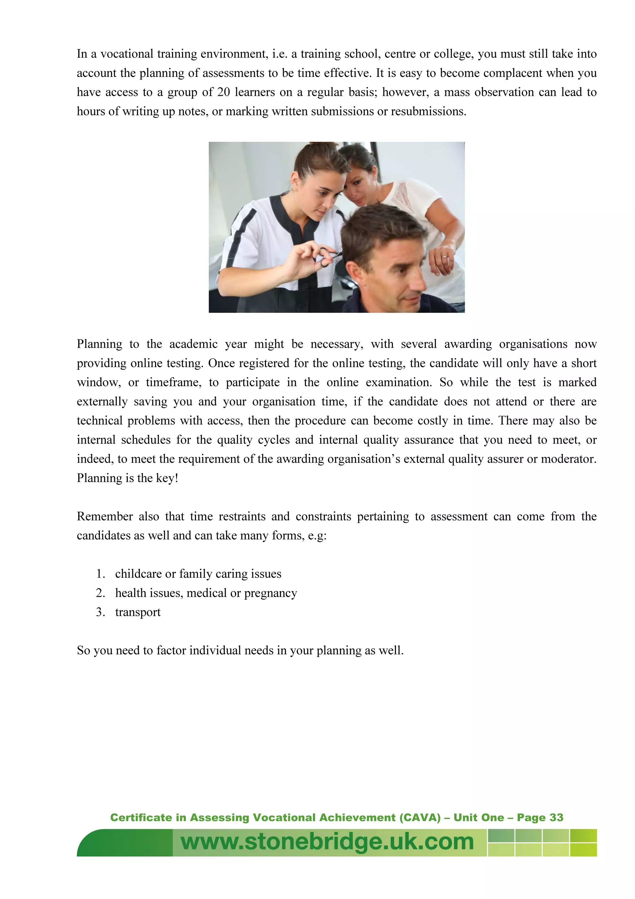 Certificate in Assessing Vocational Achievement (CAVA) – Unit One – Page 33
In a vocational training environment, i.e. a training school, centre or college, you must still take into
account the planning of assessments to be time effective. It is easy to become complacent when you
have access to a group of 20 learners on a regular basis; however, a mass observation can lead to
hours of writing up notes, or marking written submissions or resubmissions.
Planning to the academic year might be necessary, with several awarding organisations now
providing online testing. Once registered for the online testing, the candidate will only have a short
window, or timeframe, to participate in the online examination. So while the test is marked
externally saving you and your organisation time, if the candidate does not attend or there are
technical problems with access, then the procedure can become costly in time. There may also be
internal schedules for the quality cycles and internal quality assurance that you need to meet, or
indeed, to meet the requirement of the awarding organisation’s external quality assurer or moderator.
Planning is the key!
Remember also that time restraints and constraints pertaining to assessment can come from the
candidates as well and can take many forms, e.g:
1. childcare or family caring issues
2. health issues, medical or pregnancy
3. transport
So you need to factor individual needs in your planning as well.
 