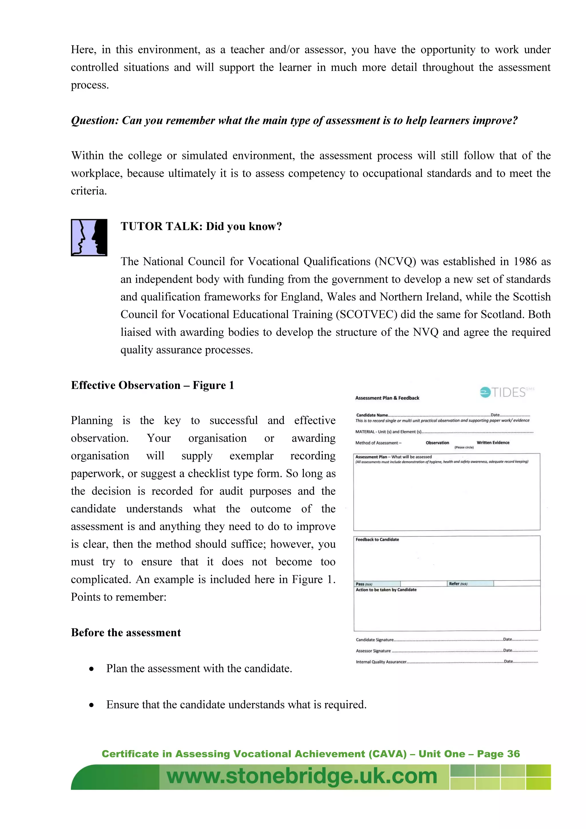 Certificate in Assessing Vocational Achievement (CAVA) – Unit One – Page 36
Here, in this environment, as a teacher and/or assessor, you have the opportunity to work under
controlled situations and will support the learner in much more detail throughout the assessment
process.
Question: Can you remember what the main type of assessment is to help learners improve?
Within the college or simulated environment, the assessment process will still follow that of the
workplace, because ultimately it is to assess competency to occupational standards and to meet the
criteria.
TUTOR TALK: Did you know?
The National Council for Vocational Qualifications (NCVQ) was established in 1986 as
an independent body with funding from the government to develop a new set of standards
and qualification frameworks for England, Wales and Northern Ireland, while the Scottish
Council for Vocational Educational Training (SCOTVEC) did the same for Scotland. Both
liaised with awarding bodies to develop the structure of the NVQ and agree the required
quality assurance processes.
Effective Observation – Figure 1
Planning is the key to successful and effective
observation. Your organisation or awarding
organisation will supply exemplar recording
paperwork, or suggest a checklist type form. So long as
the decision is recorded for audit purposes and the
candidate understands what the outcome of the
assessment is and anything they need to do to improve
is clear, then the method should suffice; however, you
must try to ensure that it does not become too
complicated. An example is included here in Figure 1.
Points to remember:
Before the assessment
• Plan the assessment with the candidate.
• Ensure that the candidate understands what is required.
 