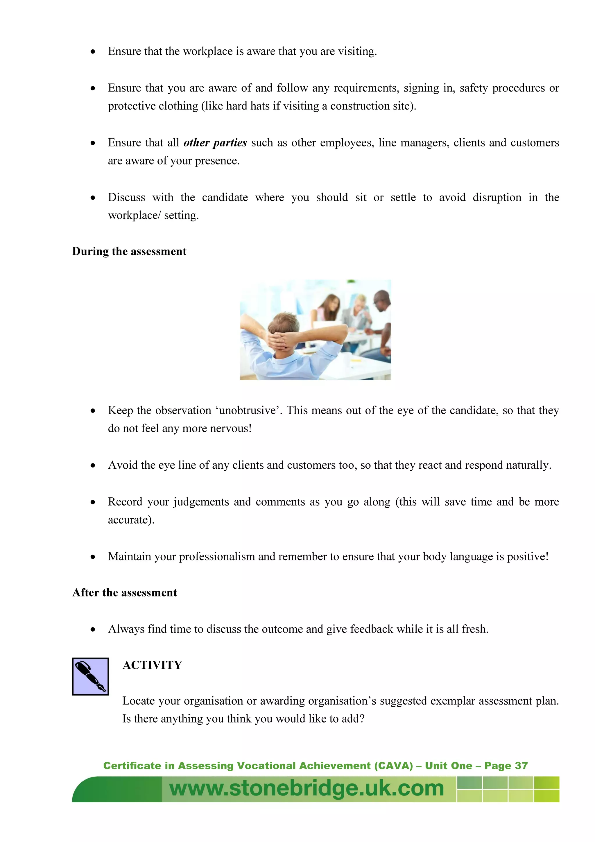 Certificate in Assessing Vocational Achievement (CAVA) – Unit One – Page 37
• Ensure that the workplace is aware that you are visiting.
• Ensure that you are aware of and follow any requirements, signing in, safety procedures or
protective clothing (like hard hats if visiting a construction site).
• Ensure that all other parties such as other employees, line managers, clients and customers
are aware of your presence.
• Discuss with the candidate where you should sit or settle to avoid disruption in the
workplace/ setting.
During the assessment
• Keep the observation ‘unobtrusive’. This means out of the eye of the candidate, so that they
do not feel any more nervous!
• Avoid the eye line of any clients and customers too, so that they react and respond naturally.
• Record your judgements and comments as you go along (this will save time and be more
accurate).
• Maintain your professionalism and remember to ensure that your body language is positive!
After the assessment
• Always find time to discuss the outcome and give feedback while it is all fresh.
ACTIVITY
Locate your organisation or awarding organisation’s suggested exemplar assessment plan.
Is there anything you think you would like to add?
 
