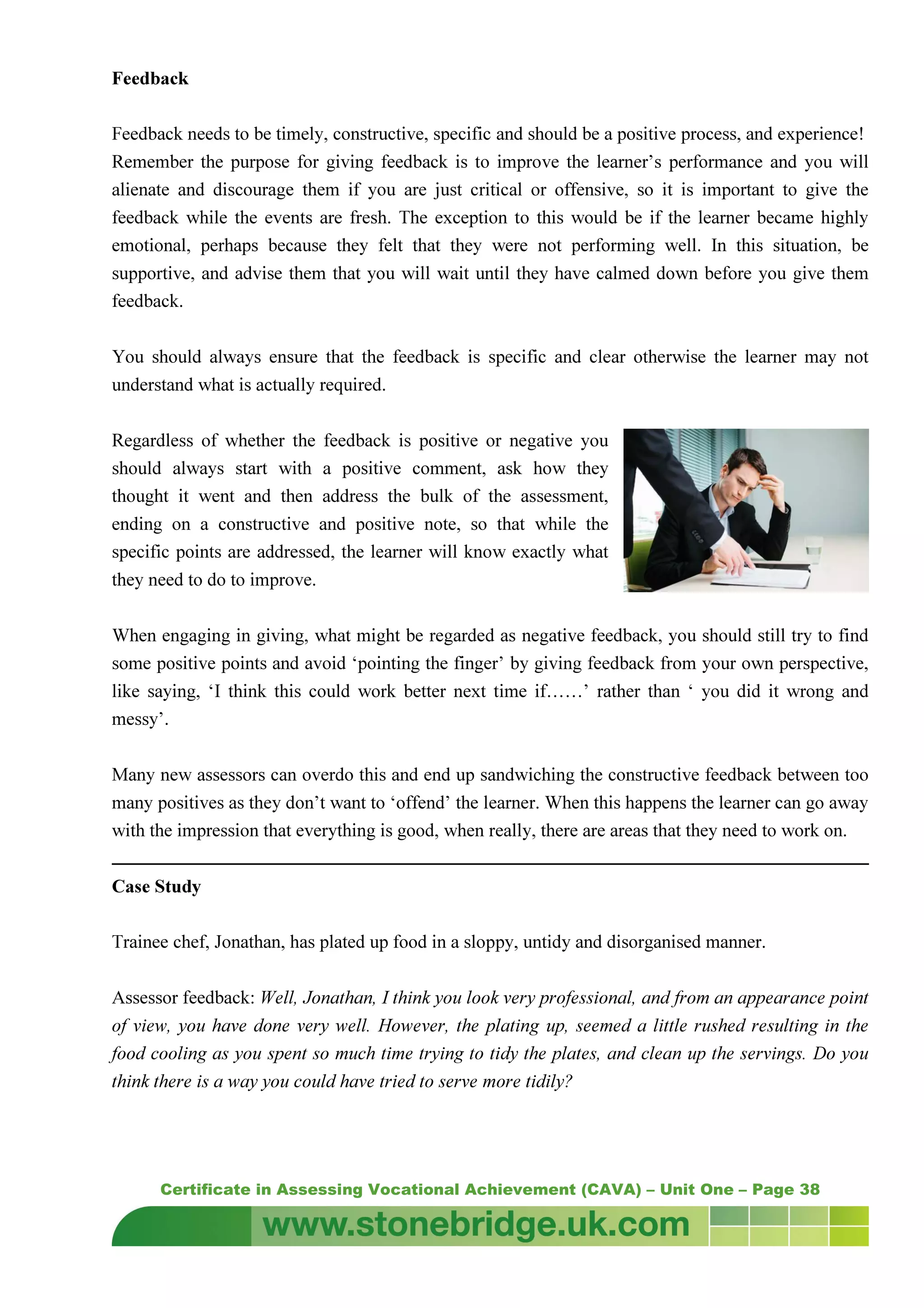 Certificate in Assessing Vocational Achievement (CAVA) – Unit One – Page 38
Feedback
Feedback needs to be timely, constructive, specific and should be a positive process, and experience!
Remember the purpose for giving feedback is to improve the learner’s performance and you will
alienate and discourage them if you are just critical or offensive, so it is important to give the
feedback while the events are fresh. The exception to this would be if the learner became highly
emotional, perhaps because they felt that they were not performing well. In this situation, be
supportive, and advise them that you will wait until they have calmed down before you give them
feedback.
You should always ensure that the feedback is specific and clear otherwise the learner may not
understand what is actually required.
Regardless of whether the feedback is positive or negative you
should always start with a positive comment, ask how they
thought it went and then address the bulk of the assessment,
ending on a constructive and positive note, so that while the
specific points are addressed, the learner will know exactly what
they need to do to improve.
When engaging in giving, what might be regarded as negative feedback, you should still try to find
some positive points and avoid ‘pointing the finger’ by giving feedback from your own perspective,
like saying, ‘I think this could work better next time if……’ rather than ‘ you did it wrong and
messy’.
Many new assessors can overdo this and end up sandwiching the constructive feedback between too
many positives as they don’t want to ‘offend’ the learner. When this happens the learner can go away
with the impression that everything is good, when really, there are areas that they need to work on.
Case Study
Trainee chef, Jonathan, has plated up food in a sloppy, untidy and disorganised manner.
Assessor feedback: Well, Jonathan, I think you look very professional, and from an appearance point
of view, you have done very well. However, the plating up, seemed a little rushed resulting in the
food cooling as you spent so much time trying to tidy the plates, and clean up the servings. Do you
think there is a way you could have tried to serve more tidily?
 