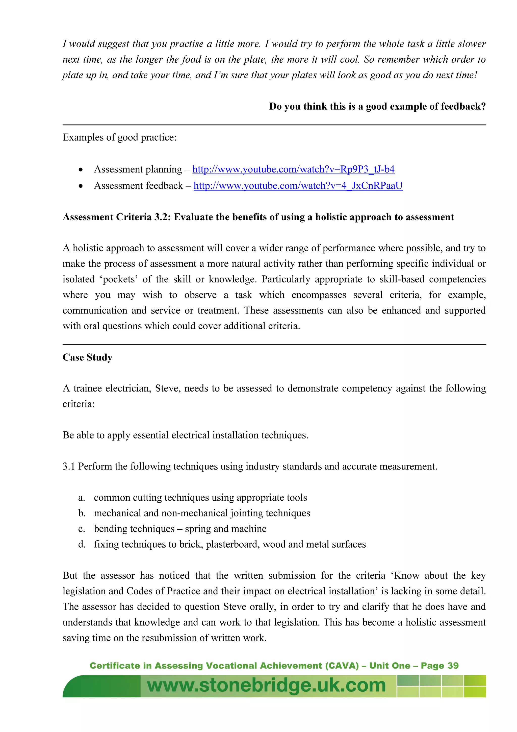 Certificate in Assessing Vocational Achievement (CAVA) – Unit One – Page 39
I would suggest that you practise a little more. I would try to perform the whole task a little slower
next time, as the longer the food is on the plate, the more it will cool. So remember which order to
plate up in, and take your time, and I’m sure that your plates will look as good as you do next time!
Do you think this is a good example of feedback?
Examples of good practice:
• Assessment planning – http://www.youtube.com/watch?v=Rp9P3_tJ-b4
• Assessment feedback – http://www.youtube.com/watch?v=4_JxCnRPaaU
Assessment Criteria 3.2: Evaluate the benefits of using a holistic approach to assessment
A holistic approach to assessment will cover a wider range of performance where possible, and try to
make the process of assessment a more natural activity rather than performing specific individual or
isolated ‘pockets’ of the skill or knowledge. Particularly appropriate to skill-based competencies
where you may wish to observe a task which encompasses several criteria, for example,
communication and service or treatment. These assessments can also be enhanced and supported
with oral questions which could cover additional criteria.
Case Study
A trainee electrician, Steve, needs to be assessed to demonstrate competency against the following
criteria:
Be able to apply essential electrical installation techniques.
3.1 Perform the following techniques using industry standards and accurate measurement.
a. common cutting techniques using appropriate tools
b. mechanical and non-mechanical jointing techniques
c. bending techniques – spring and machine
d. fixing techniques to brick, plasterboard, wood and metal surfaces
But the assessor has noticed that the written submission for the criteria ‘Know about the key
legislation and Codes of Practice and their impact on electrical installation’ is lacking in some detail.
The assessor has decided to question Steve orally, in order to try and clarify that he does have and
understands that knowledge and can work to that legislation. This has become a holistic assessment
saving time on the resubmission of written work.
 