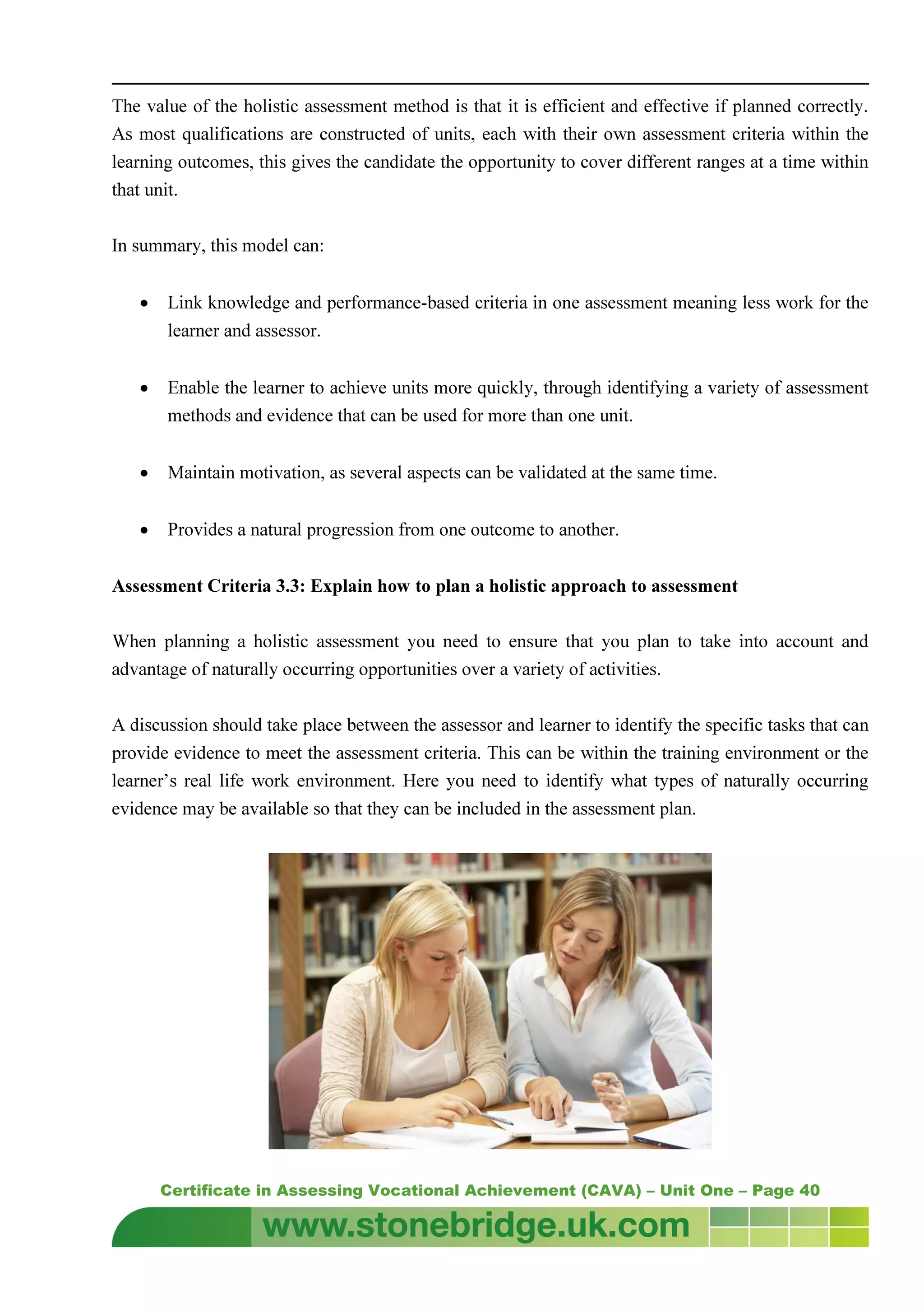 Certificate in Assessing Vocational Achievement (CAVA) – Unit One – Page 40
The value of the holistic assessment method is that it is efficient and effective if planned correctly.
As most qualifications are constructed of units, each with their own assessment criteria within the
learning outcomes, this gives the candidate the opportunity to cover different ranges at a time within
that unit.
In summary, this model can:
• Link knowledge and performance-based criteria in one assessment meaning less work for the
learner and assessor.
• Enable the learner to achieve units more quickly, through identifying a variety of assessment
methods and evidence that can be used for more than one unit.
• Maintain motivation, as several aspects can be validated at the same time.
• Provides a natural progression from one outcome to another.
Assessment Criteria 3.3: Explain how to plan a holistic approach to assessment
When planning a holistic assessment you need to ensure that you plan to take into account and
advantage of naturally occurring opportunities over a variety of activities.
A discussion should take place between the assessor and learner to identify the specific tasks that can
provide evidence to meet the assessment criteria. This can be within the training environment or the
learner’s real life work environment. Here you need to identify what types of naturally occurring
evidence may be available so that they can be included in the assessment plan.
 