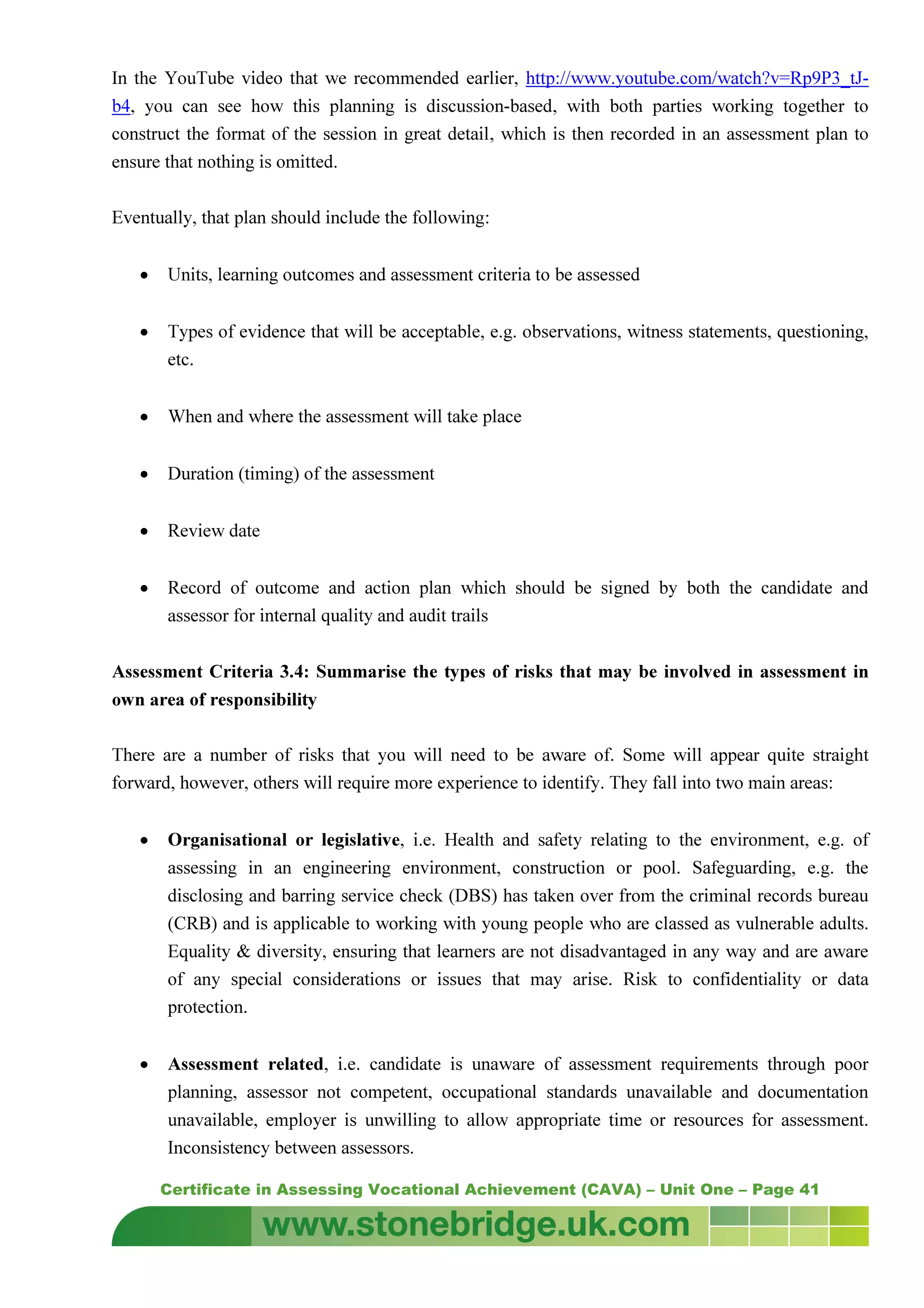 Certificate in Assessing Vocational Achievement (CAVA) – Unit One – Page 41
In the YouTube video that we recommended earlier, http://www.youtube.com/watch?v=Rp9P3_tJ-
b4, you can see how this planning is discussion-based, with both parties working together to
construct the format of the session in great detail, which is then recorded in an assessment plan to
ensure that nothing is omitted.
Eventually, that plan should include the following:
• Units, learning outcomes and assessment criteria to be assessed
• Types of evidence that will be acceptable, e.g. observations, witness statements, questioning,
etc.
• When and where the assessment will take place
• Duration (timing) of the assessment
• Review date
• Record of outcome and action plan which should be signed by both the candidate and
assessor for internal quality and audit trails
Assessment Criteria 3.4: Summarise the types of risks that may be involved in assessment in
own area of responsibility
There are a number of risks that you will need to be aware of. Some will appear quite straight
forward, however, others will require more experience to identify. They fall into two main areas:
• Organisational or legislative, i.e. Health and safety relating to the environment, e.g. of
assessing in an engineering environment, construction or pool. Safeguarding, e.g. the
disclosing and barring service check (DBS) has taken over from the criminal records bureau
(CRB) and is applicable to working with young people who are classed as vulnerable adults.
Equality & diversity, ensuring that learners are not disadvantaged in any way and are aware
of any special considerations or issues that may arise. Risk to confidentiality or data
protection.
• Assessment related, i.e. candidate is unaware of assessment requirements through poor
planning, assessor not competent, occupational standards unavailable and documentation
unavailable, employer is unwilling to allow appropriate time or resources for assessment.
Inconsistency between assessors.
 