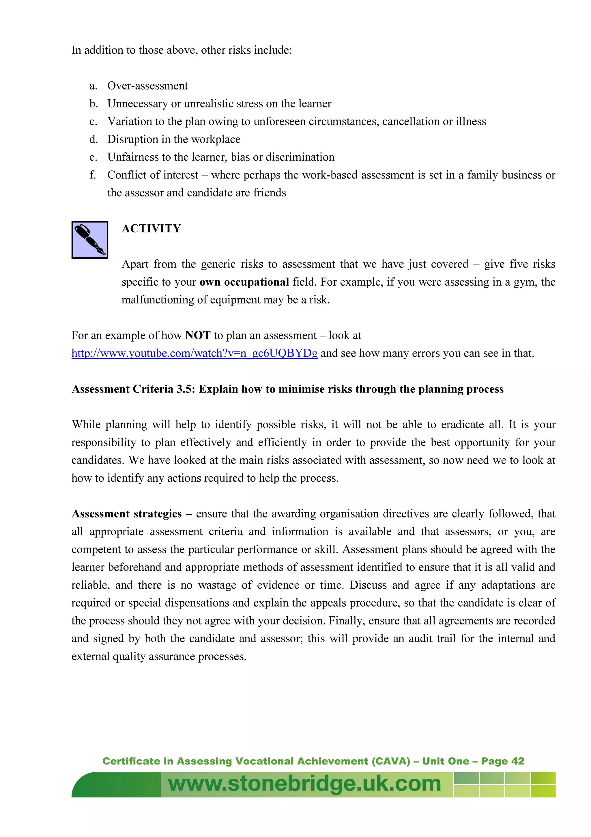 Certificate in Assessing Vocational Achievement (CAVA) – Unit One – Page 42
In addition to those above, other risks include:
a. Over-assessment
b. Unnecessary or unrealistic stress on the learner
c. Variation to the plan owing to unforeseen circumstances, cancellation or illness
d. Disruption in the workplace
e. Unfairness to the learner, bias or discrimination
f. Conflict of interest – where perhaps the work-based assessment is set in a family business or
the assessor and candidate are friends
ACTIVITY
Apart from the generic risks to assessment that we have just covered – give five risks
specific to your own occupational field. For example, if you were assessing in a gym, the
malfunctioning of equipment may be a risk.
For an example of how NOT to plan an assessment – look at
http://www.youtube.com/watch?v=n_gc6UQBYDg and see how many errors you can see in that.
Assessment Criteria 3.5: Explain how to minimise risks through the planning process
While planning will help to identify possible risks, it will not be able to eradicate all. It is your
responsibility to plan effectively and efficiently in order to provide the best opportunity for your
candidates. We have looked at the main risks associated with assessment, so now need we to look at
how to identify any actions required to help the process.
Assessment strategies – ensure that the awarding organisation directives are clearly followed, that
all appropriate assessment criteria and information is available and that assessors, or you, are
competent to assess the particular performance or skill. Assessment plans should be agreed with the
learner beforehand and appropriate methods of assessment identified to ensure that it is all valid and
reliable, and there is no wastage of evidence or time. Discuss and agree if any adaptations are
required or special dispensations and explain the appeals procedure, so that the candidate is clear of
the process should they not agree with your decision. Finally, ensure that all agreements are recorded
and signed by both the candidate and assessor; this will provide an audit trail for the internal and
external quality assurance processes.
 