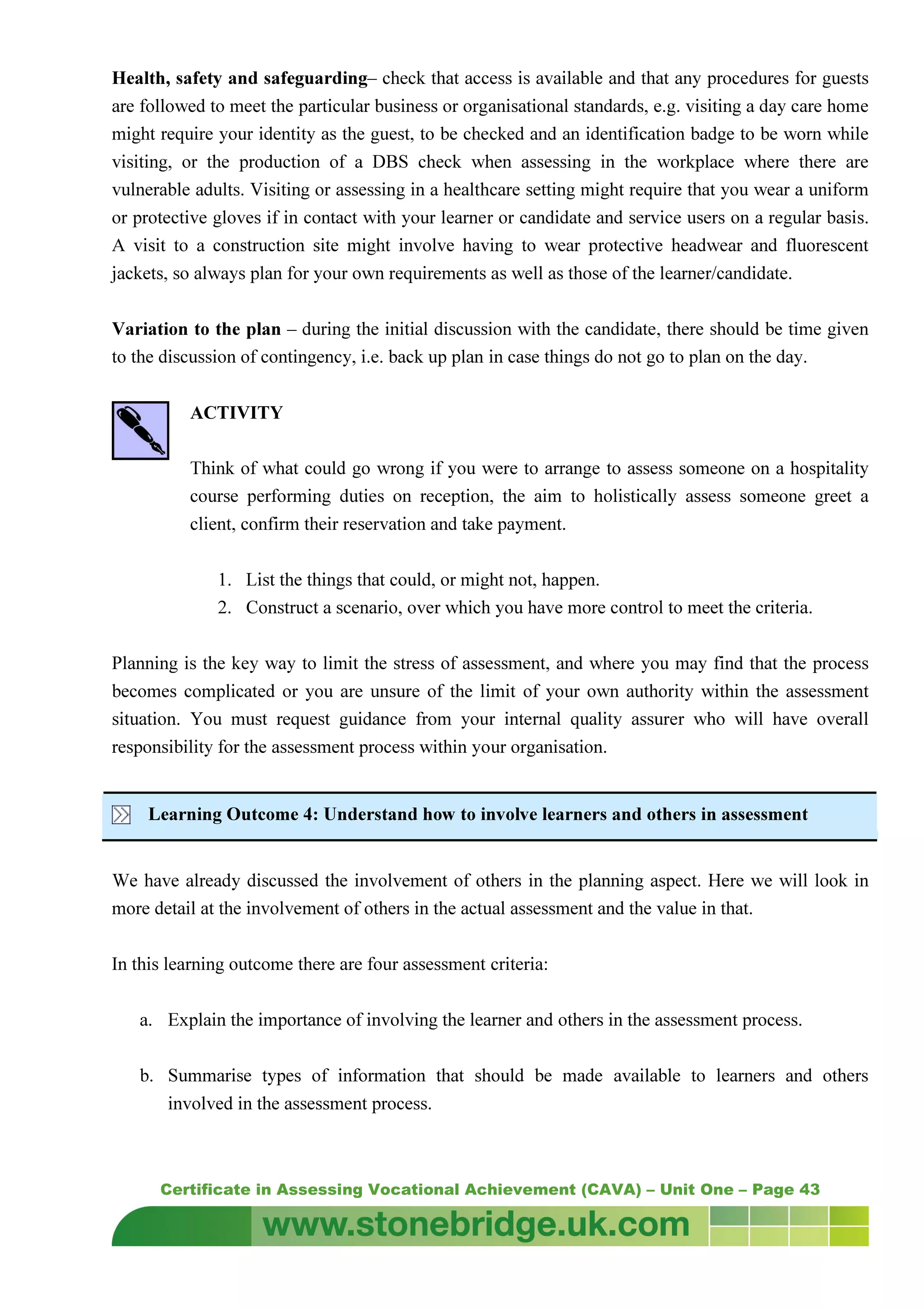 Certificate in Assessing Vocational Achievement (CAVA) – Unit One – Page 43
Health, safety and safeguarding– check that access is available and that any procedures for guests
are followed to meet the particular business or organisational standards, e.g. visiting a day care home
might require your identity as the guest, to be checked and an identification badge to be worn while
visiting, or the production of a DBS check when assessing in the workplace where there are
vulnerable adults. Visiting or assessing in a healthcare setting might require that you wear a uniform
or protective gloves if in contact with your learner or candidate and service users on a regular basis.
A visit to a construction site might involve having to wear protective headwear and fluorescent
jackets, so always plan for your own requirements as well as those of the learner/candidate.
Variation to the plan – during the initial discussion with the candidate, there should be time given
to the discussion of contingency, i.e. back up plan in case things do not go to plan on the day.
ACTIVITY
Think of what could go wrong if you were to arrange to assess someone on a hospitality
course performing duties on reception, the aim to holistically assess someone greet a
client, confirm their reservation and take payment.
1. List the things that could, or might not, happen.
2. Construct a scenario, over which you have more control to meet the criteria.
Planning is the key way to limit the stress of assessment, and where you may find that the process
becomes complicated or you are unsure of the limit of your own authority within the assessment
situation. You must request guidance from your internal quality assurer who will have overall
responsibility for the assessment process within your organisation.
Learning Outcome 4: Understand how to involve learners and others in assessment
We have already discussed the involvement of others in the planning aspect. Here we will look in
more detail at the involvement of others in the actual assessment and the value in that.
In this learning outcome there are four assessment criteria:
a. Explain the importance of involving the learner and others in the assessment process.
b. Summarise types of information that should be made available to learners and others
involved in the assessment process.
 