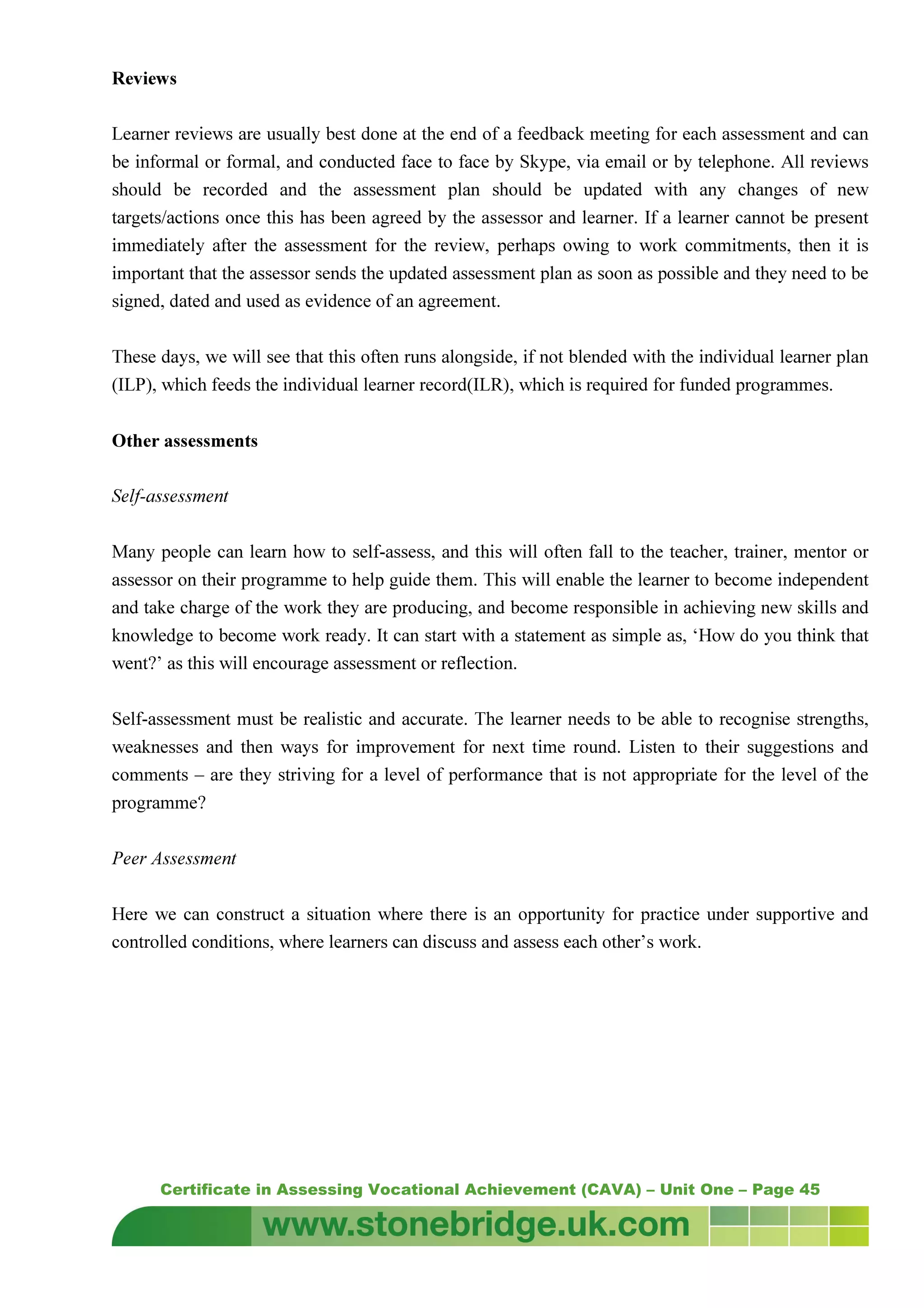 Certificate in Assessing Vocational Achievement (CAVA) – Unit One – Page 45
Reviews
Learner reviews are usually best done at the end of a feedback meeting for each assessment and can
be informal or formal, and conducted face to face by Skype, via email or by telephone. All reviews
should be recorded and the assessment plan should be updated with any changes of new
targets/actions once this has been agreed by the assessor and learner. If a learner cannot be present
immediately after the assessment for the review, perhaps owing to work commitments, then it is
important that the assessor sends the updated assessment plan as soon as possible and they need to be
signed, dated and used as evidence of an agreement.
These days, we will see that this often runs alongside, if not blended with the individual learner plan
(ILP), which feeds the individual learner record(ILR), which is required for funded programmes.
Other assessments
Self-assessment
Many people can learn how to self-assess, and this will often fall to the teacher, trainer, mentor or
assessor on their programme to help guide them. This will enable the learner to become independent
and take charge of the work they are producing, and become responsible in achieving new skills and
knowledge to become work ready. It can start with a statement as simple as, ‘How do you think that
went?’ as this will encourage assessment or reflection.
Self-assessment must be realistic and accurate. The learner needs to be able to recognise strengths,
weaknesses and then ways for improvement for next time round. Listen to their suggestions and
comments – are they striving for a level of performance that is not appropriate for the level of the
programme?
Peer Assessment
Here we can construct a situation where there is an opportunity for practice under supportive and
controlled conditions, where learners can discuss and assess each other’s work.
 