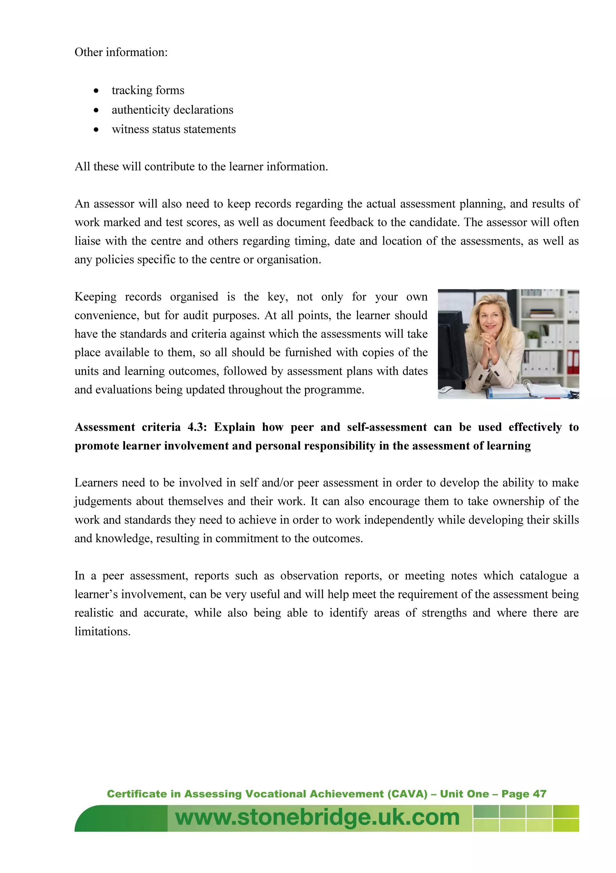 Certificate in Assessing Vocational Achievement (CAVA) – Unit One – Page 47
Other information:
• tracking forms
• authenticity declarations
• witness status statements
All these will contribute to the learner information.
An assessor will also need to keep records regarding the actual assessment planning, and results of
work marked and test scores, as well as document feedback to the candidate. The assessor will often
liaise with the centre and others regarding timing, date and location of the assessments, as well as
any policies specific to the centre or organisation.
Keeping records organised is the key, not only for your own
convenience, but for audit purposes. At all points, the learner should
have the standards and criteria against which the assessments will take
place available to them, so all should be furnished with copies of the
units and learning outcomes, followed by assessment plans with dates
and evaluations being updated throughout the programme.
Assessment criteria 4.3: Explain how peer and self-assessment can be used effectively to
promote learner involvement and personal responsibility in the assessment of learning
Learners need to be involved in self and/or peer assessment in order to develop the ability to make
judgements about themselves and their work. It can also encourage them to take ownership of the
work and standards they need to achieve in order to work independently while developing their skills
and knowledge, resulting in commitment to the outcomes.
In a peer assessment, reports such as observation reports, or meeting notes which catalogue a
learner’s involvement, can be very useful and will help meet the requirement of the assessment being
realistic and accurate, while also being able to identify areas of strengths and where there are
limitations.
 