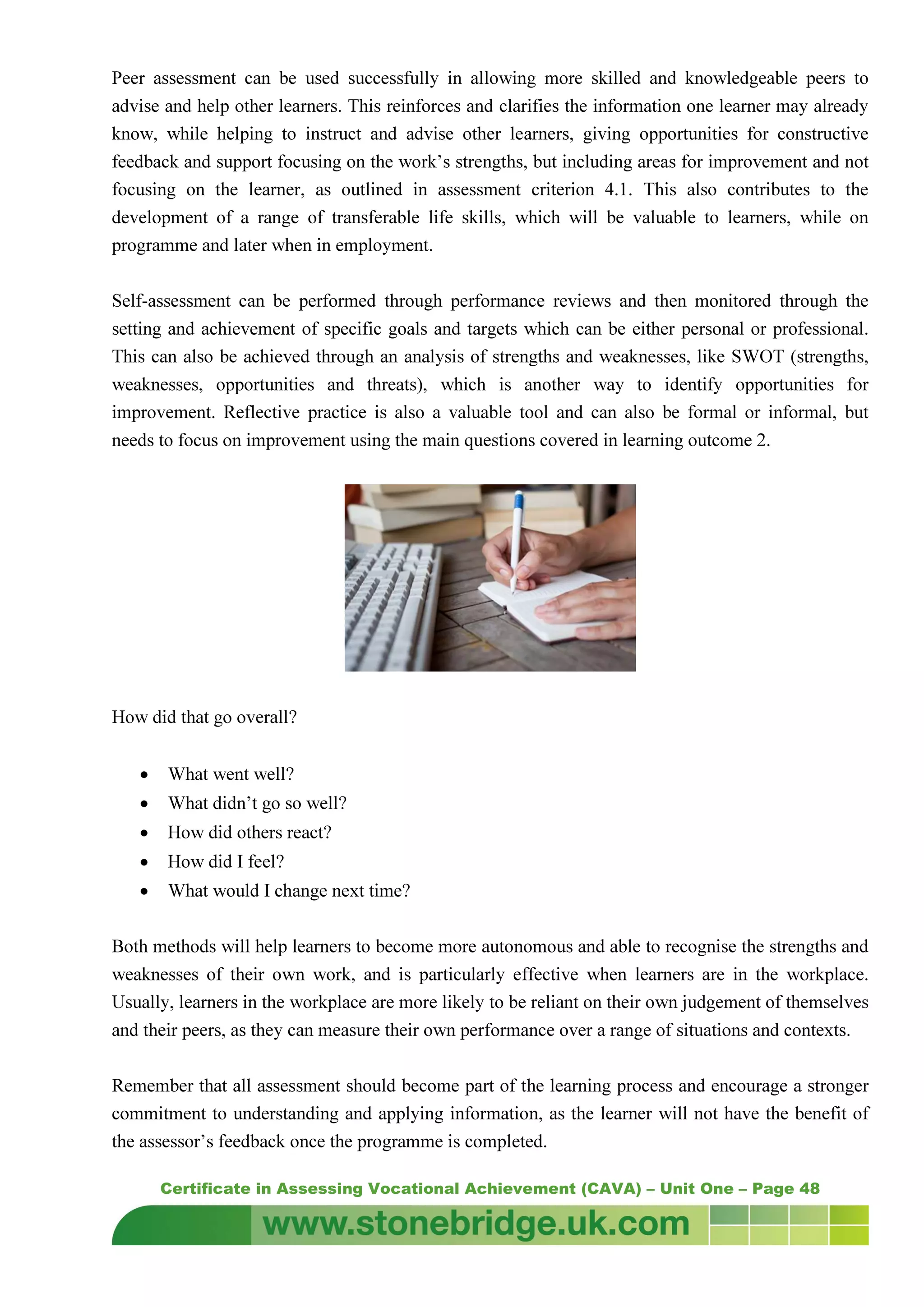 Certificate in Assessing Vocational Achievement (CAVA) – Unit One – Page 48
Peer assessment can be used successfully in allowing more skilled and knowledgeable peers to
advise and help other learners. This reinforces and clarifies the information one learner may already
know, while helping to instruct and advise other learners, giving opportunities for constructive
feedback and support focusing on the work’s strengths, but including areas for improvement and not
focusing on the learner, as outlined in assessment criterion 4.1. This also contributes to the
development of a range of transferable life skills, which will be valuable to learners, while on
programme and later when in employment.
Self-assessment can be performed through performance reviews and then monitored through the
setting and achievement of specific goals and targets which can be either personal or professional.
This can also be achieved through an analysis of strengths and weaknesses, like SWOT (strengths,
weaknesses, opportunities and threats), which is another way to identify opportunities for
improvement. Reflective practice is also a valuable tool and can also be formal or informal, but
needs to focus on improvement using the main questions covered in learning outcome 2.
How did that go overall?
• What went well?
• What didn’t go so well?
• How did others react?
• How did I feel?
• What would I change next time?
Both methods will help learners to become more autonomous and able to recognise the strengths and
weaknesses of their own work, and is particularly effective when learners are in the workplace.
Usually, learners in the workplace are more likely to be reliant on their own judgement of themselves
and their peers, as they can measure their own performance over a range of situations and contexts.
Remember that all assessment should become part of the learning process and encourage a stronger
commitment to understanding and applying information, as the learner will not have the benefit of
the assessor’s feedback once the programme is completed.
 