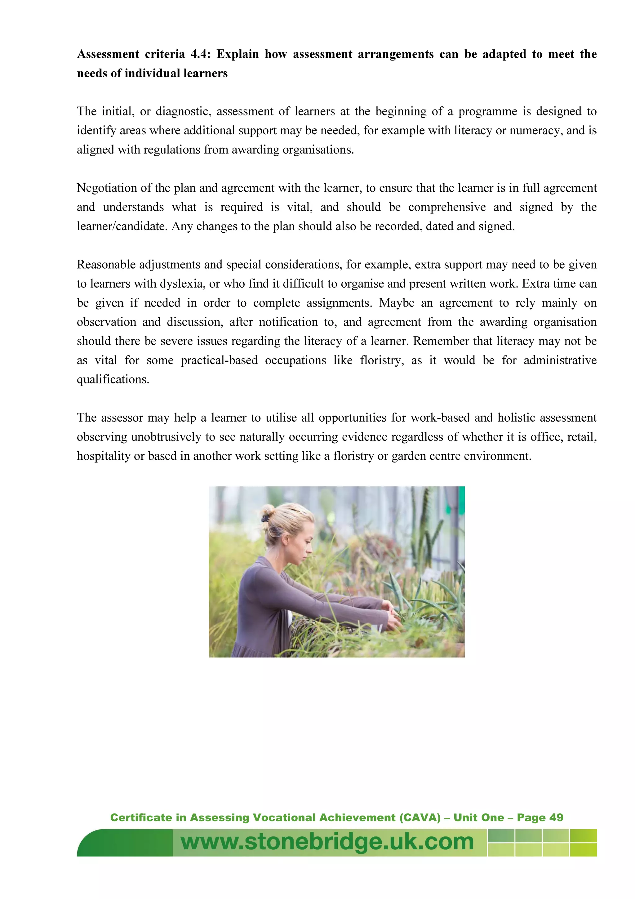Certificate in Assessing Vocational Achievement (CAVA) – Unit One – Page 49
Assessment criteria 4.4: Explain how assessment arrangements can be adapted to meet the
needs of individual learners
The initial, or diagnostic, assessment of learners at the beginning of a programme is designed to
identify areas where additional support may be needed, for example with literacy or numeracy, and is
aligned with regulations from awarding organisations.
Negotiation of the plan and agreement with the learner, to ensure that the learner is in full agreement
and understands what is required is vital, and should be comprehensive and signed by the
learner/candidate. Any changes to the plan should also be recorded, dated and signed.
Reasonable adjustments and special considerations, for example, extra support may need to be given
to learners with dyslexia, or who find it difficult to organise and present written work. Extra time can
be given if needed in order to complete assignments. Maybe an agreement to rely mainly on
observation and discussion, after notification to, and agreement from the awarding organisation
should there be severe issues regarding the literacy of a learner. Remember that literacy may not be
as vital for some practical-based occupations like floristry, as it would be for administrative
qualifications.
The assessor may help a learner to utilise all opportunities for work-based and holistic assessment
observing unobtrusively to see naturally occurring evidence regardless of whether it is office, retail,
hospitality or based in another work setting like a floristry or garden centre environment.
 