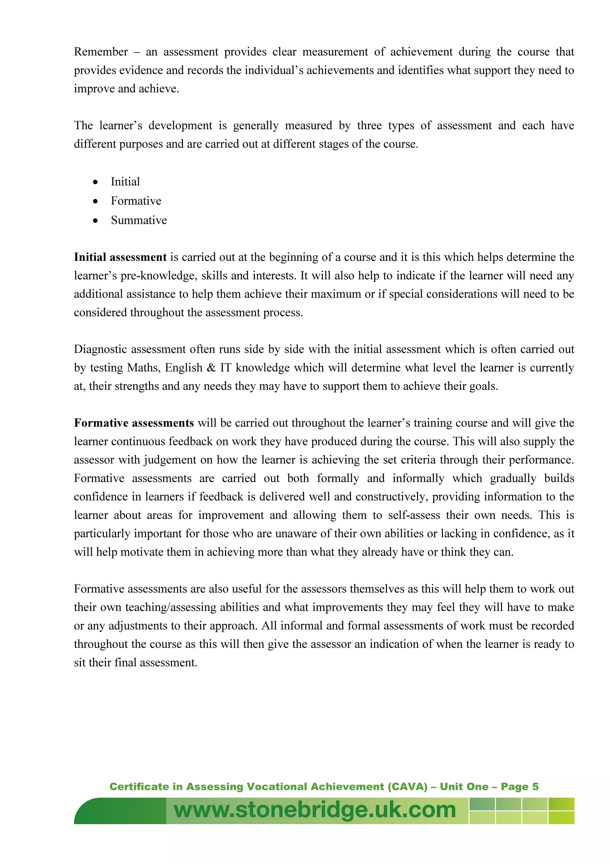 Certificate in Assessing Vocational Achievement (CAVA) – Unit One – Page 5
Remember – an assessment provides clear measurement of achievement during the course that
provides evidence and records the individual’s achievements and identifies what support they need to
improve and achieve.
The learner’s development is generally measured by three types of assessment and each have
different purposes and are carried out at different stages of the course.
• Initial
• Formative
• Summative
Initial assessment is carried out at the beginning of a course and it is this which helps determine the
learner’s pre-knowledge, skills and interests. It will also help to indicate if the learner will need any
additional assistance to help them achieve their maximum or if special considerations will need to be
considered throughout the assessment process.
Diagnostic assessment often runs side by side with the initial assessment which is often carried out
by testing Maths, English & IT knowledge which will determine what level the learner is currently
at, their strengths and any needs they may have to support them to achieve their goals.
Formative assessments will be carried out throughout the learner’s training course and will give the
learner continuous feedback on work they have produced during the course. This will also supply the
assessor with judgement on how the learner is achieving the set criteria through their performance.
Formative assessments are carried out both formally and informally which gradually builds
confidence in learners if feedback is delivered well and constructively, providing information to the
learner about areas for improvement and allowing them to self-assess their own needs. This is
particularly important for those who are unaware of their own abilities or lacking in confidence, as it
will help motivate them in achieving more than what they already have or think they can.
Formative assessments are also useful for the assessors themselves as this will help them to work out
their own teaching/assessing abilities and what improvements they may feel they will have to make
or any adjustments to their approach. All informal and formal assessments of work must be recorded
throughout the course as this will then give the assessor an indication of when the learner is ready to
sit their final assessment.
 