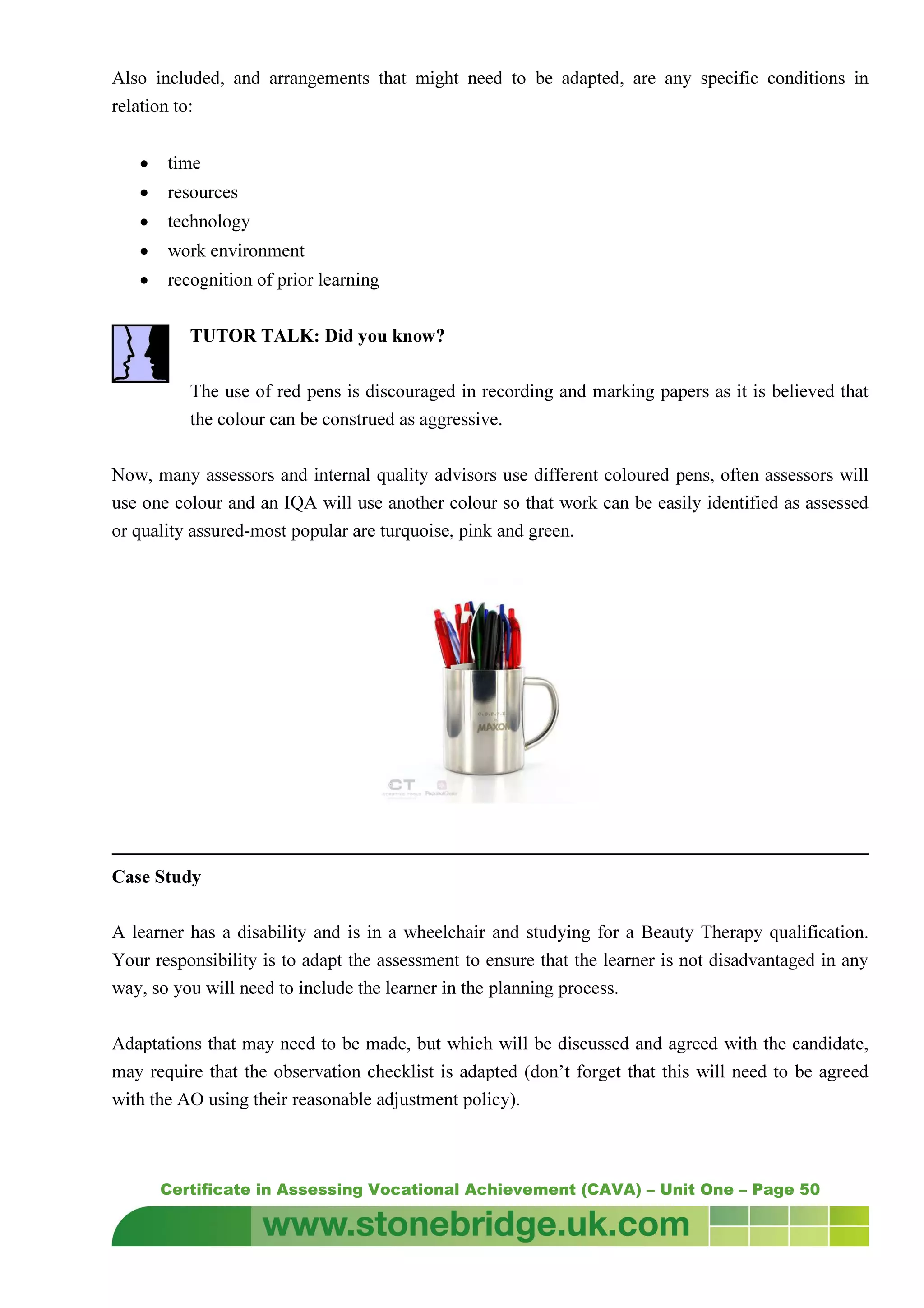 Certificate in Assessing Vocational Achievement (CAVA) – Unit One – Page 50
Also included, and arrangements that might need to be adapted, are any specific conditions in
relation to:
• time
• resources
• technology
• work environment
• recognition of prior learning
TUTOR TALK: Did you know?
The use of red pens is discouraged in recording and marking papers as it is believed that
the colour can be construed as aggressive.
Now, many assessors and internal quality advisors use different coloured pens, often assessors will
use one colour and an IQA will use another colour so that work can be easily identified as assessed
or quality assured-most popular are turquoise, pink and green.
Case Study
A learner has a disability and is in a wheelchair and studying for a Beauty Therapy qualification.
Your responsibility is to adapt the assessment to ensure that the learner is not disadvantaged in any
way, so you will need to include the learner in the planning process.
Adaptations that may need to be made, but which will be discussed and agreed with the candidate,
may require that the observation checklist is adapted (don’t forget that this will need to be agreed
with the AO using their reasonable adjustment policy).
 