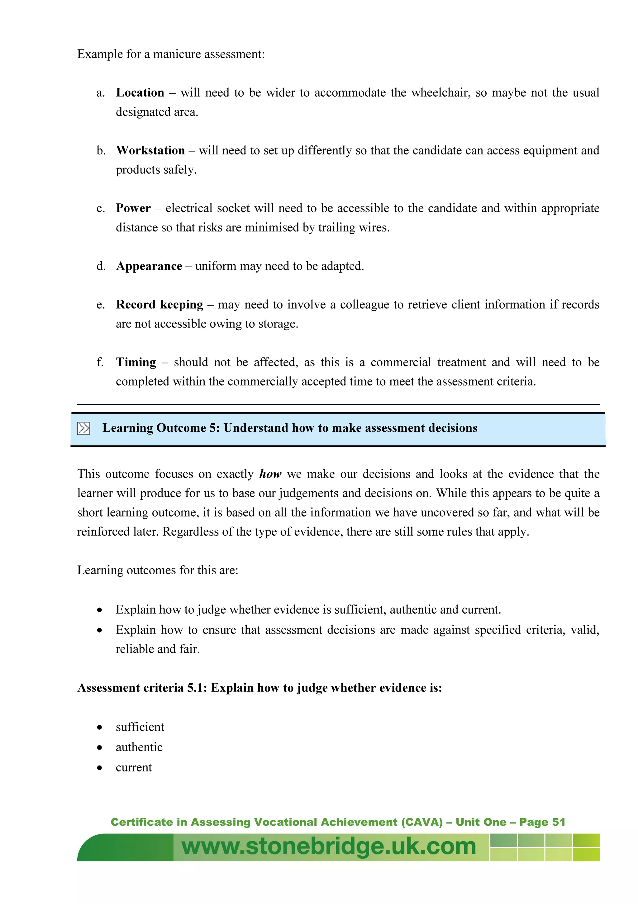 Certificate in Assessing Vocational Achievement (CAVA) – Unit One – Page 51
Example for a manicure assessment:
a. Location – will need to be wider to accommodate the wheelchair, so maybe not the usual
designated area.
b. Workstation – will need to set up differently so that the candidate can access equipment and
products safely.
c. Power – electrical socket will need to be accessible to the candidate and within appropriate
distance so that risks are minimised by trailing wires.
d. Appearance – uniform may need to be adapted.
e. Record keeping – may need to involve a colleague to retrieve client information if records
are not accessible owing to storage.
f. Timing – should not be affected, as this is a commercial treatment and will need to be
completed within the commercially accepted time to meet the assessment criteria.
Learning Outcome 5: Understand how to make assessment decisions
This outcome focuses on exactly how we make our decisions and looks at the evidence that the
learner will produce for us to base our judgements and decisions on. While this appears to be quite a
short learning outcome, it is based on all the information we have uncovered so far, and what will be
reinforced later. Regardless of the type of evidence, there are still some rules that apply.
Learning outcomes for this are:
• Explain how to judge whether evidence is sufficient, authentic and current.
• Explain how to ensure that assessment decisions are made against specified criteria, valid,
reliable and fair.
Assessment criteria 5.1: Explain how to judge whether evidence is:
• sufficient
• authentic
• current
 
