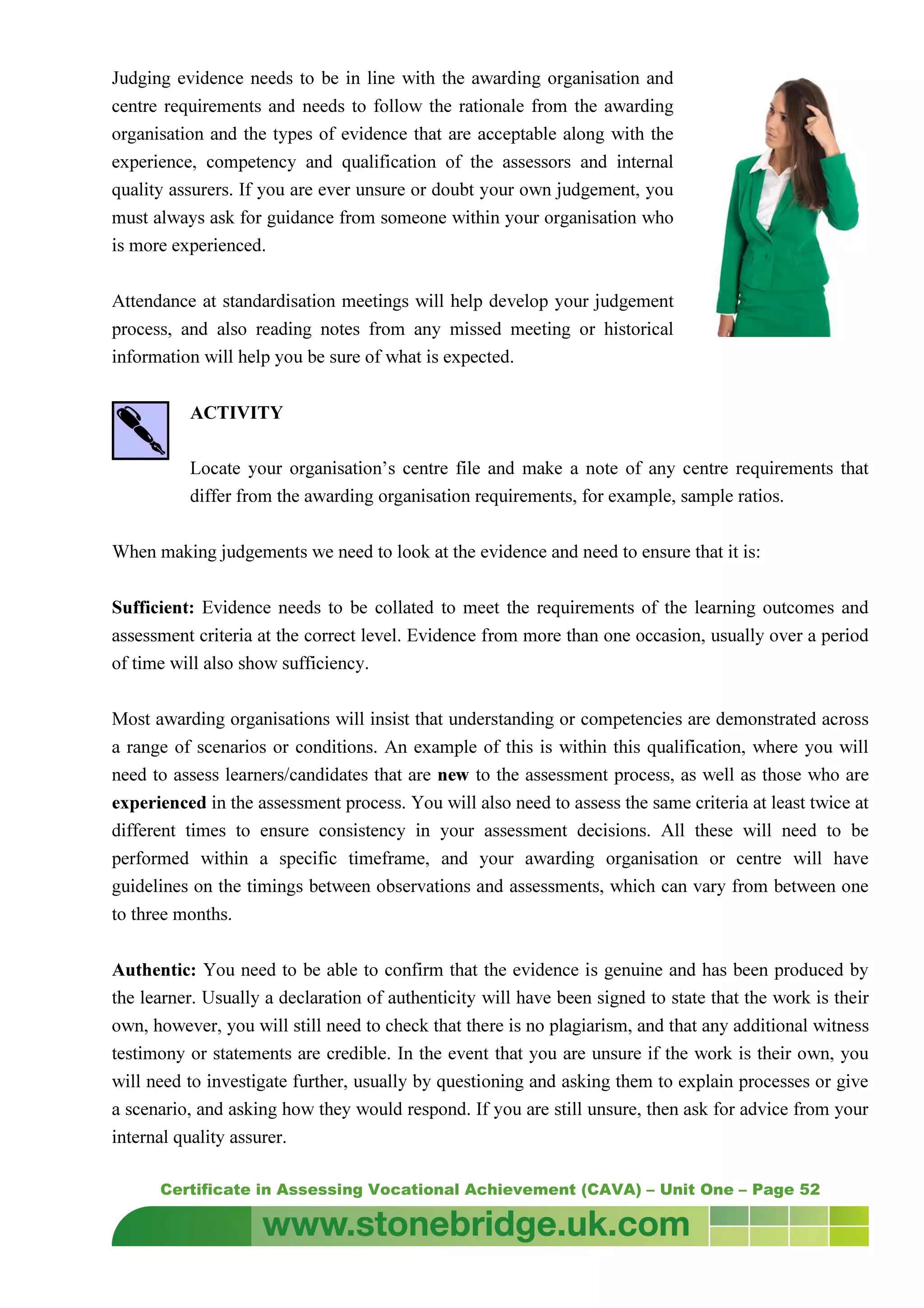Certificate in Assessing Vocational Achievement (CAVA) – Unit One – Page 52
Judging evidence needs to be in line with the awarding organisation and
centre requirements and needs to follow the rationale from the awarding
organisation and the types of evidence that are acceptable along with the
experience, competency and qualification of the assessors and internal
quality assurers. If you are ever unsure or doubt your own judgement, you
must always ask for guidance from someone within your organisation who
is more experienced.
Attendance at standardisation meetings will help develop your judgement
process, and also reading notes from any missed meeting or historical
information will help you be sure of what is expected.
ACTIVITY
Locate your organisation’s centre file and make a note of any centre requirements that
differ from the awarding organisation requirements, for example, sample ratios.
When making judgements we need to look at the evidence and need to ensure that it is:
Sufficient: Evidence needs to be collated to meet the requirements of the learning outcomes and
assessment criteria at the correct level. Evidence from more than one occasion, usually over a period
of time will also show sufficiency.
Most awarding organisations will insist that understanding or competencies are demonstrated across
a range of scenarios or conditions. An example of this is within this qualification, where you will
need to assess learners/candidates that are new to the assessment process, as well as those who are
experienced in the assessment process. You will also need to assess the same criteria at least twice at
different times to ensure consistency in your assessment decisions. All these will need to be
performed within a specific timeframe, and your awarding organisation or centre will have
guidelines on the timings between observations and assessments, which can vary from between one
to three months.
Authentic: You need to be able to confirm that the evidence is genuine and has been produced by
the learner. Usually a declaration of authenticity will have been signed to state that the work is their
own, however, you will still need to check that there is no plagiarism, and that any additional witness
testimony or statements are credible. In the event that you are unsure if the work is their own, you
will need to investigate further, usually by questioning and asking them to explain processes or give
a scenario, and asking how they would respond. If you are still unsure, then ask for advice from your
internal quality assurer.
 