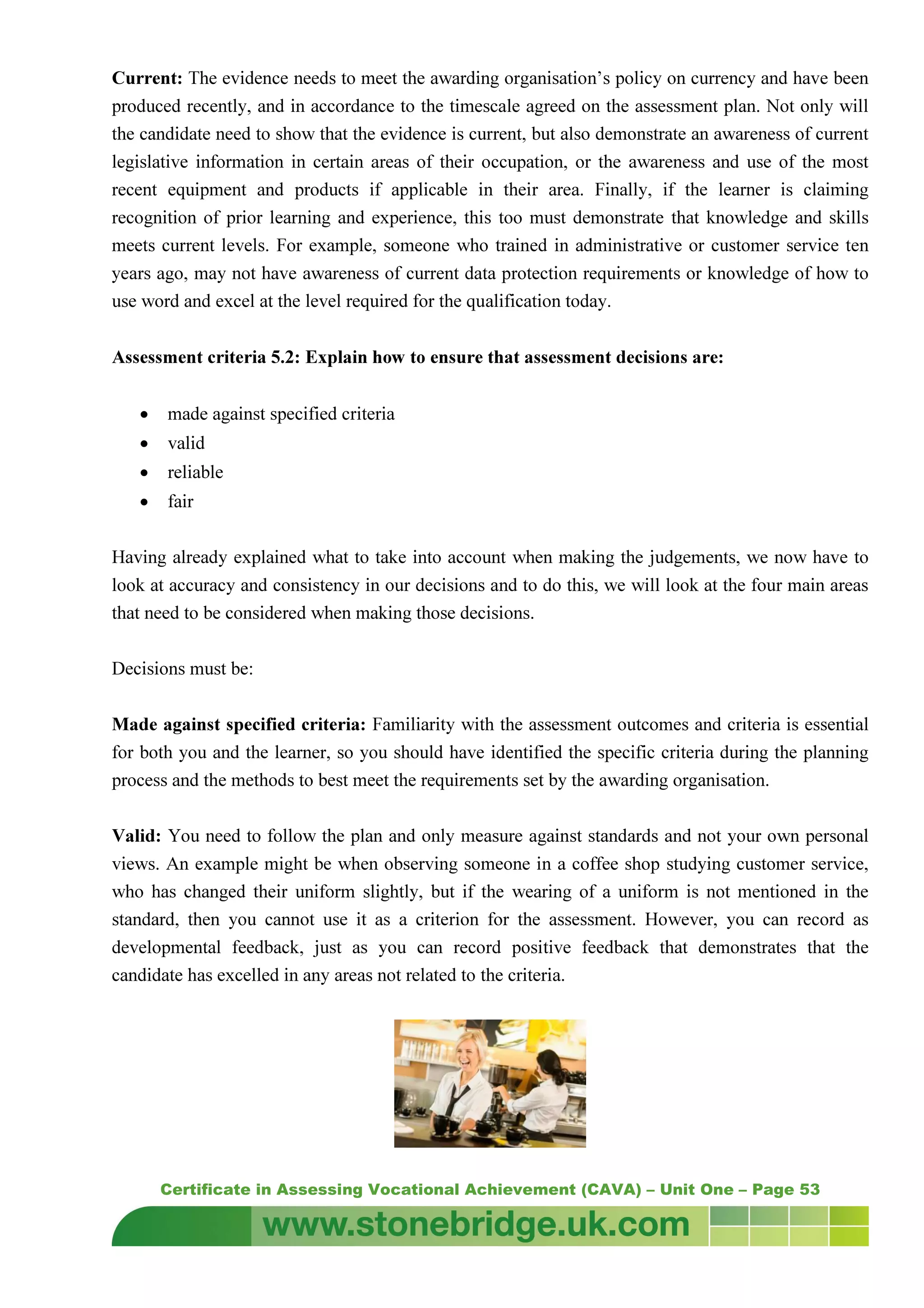 Certificate in Assessing Vocational Achievement (CAVA) – Unit One – Page 53
Current: The evidence needs to meet the awarding organisation’s policy on currency and have been
produced recently, and in accordance to the timescale agreed on the assessment plan. Not only will
the candidate need to show that the evidence is current, but also demonstrate an awareness of current
legislative information in certain areas of their occupation, or the awareness and use of the most
recent equipment and products if applicable in their area. Finally, if the learner is claiming
recognition of prior learning and experience, this too must demonstrate that knowledge and skills
meets current levels. For example, someone who trained in administrative or customer service ten
years ago, may not have awareness of current data protection requirements or knowledge of how to
use word and excel at the level required for the qualification today.
Assessment criteria 5.2: Explain how to ensure that assessment decisions are:
• made against specified criteria
• valid
• reliable
• fair
Having already explained what to take into account when making the judgements, we now have to
look at accuracy and consistency in our decisions and to do this, we will look at the four main areas
that need to be considered when making those decisions.
Decisions must be:
Made against specified criteria: Familiarity with the assessment outcomes and criteria is essential
for both you and the learner, so you should have identified the specific criteria during the planning
process and the methods to best meet the requirements set by the awarding organisation.
Valid: You need to follow the plan and only measure against standards and not your own personal
views. An example might be when observing someone in a coffee shop studying customer service,
who has changed their uniform slightly, but if the wearing of a uniform is not mentioned in the
standard, then you cannot use it as a criterion for the assessment. However, you can record as
developmental feedback, just as you can record positive feedback that demonstrates that the
candidate has excelled in any areas not related to the criteria.
 